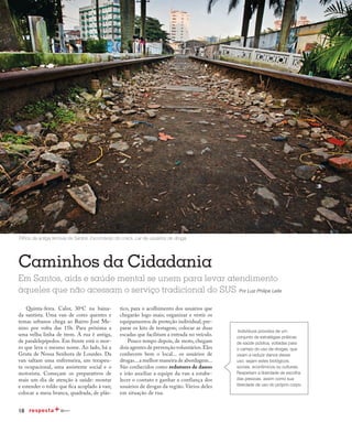 18
Redução da transmissão
Caminhos da Cidadania
Quinta-feira. Calor, 30o
C na baixa-
da santista. Uma van de cores quentes e
temas urbanos chega ao Bairro José Me-
nino por volta das 15h. Para próxima a
uma velha linha de trem. A rua é antiga,
de paralelepípedos. Em frente está o mor-
ro que leva o mesmo nome. Ao lado, há a
Gruta de Nossa Senhora de Lourdes. Da
van saltam uma enfermeira, um terapeu-
ta ocupacional, uma assistente social e o
motorista. Começam os preparativos de
mais um dia de atenção à saúde: montar
e estender o toldo que fica acoplado à van;
colocar a mesa branca, quadrada, de plás-
Em Santos, aids e saúde mental se unem para levar atendimento
àqueles que não acessam o serviço tradicional do SUS Por Luiz Philipe Leite
Trilhos da antiga ferrovia de Santos. Esconderijo do crack. Lar de usuários de droga.
tico, para o acolhimento dos usuários que
chegarão logo mais; organizar e vestir os
equipamentos de proteção individual; pre-
parar os kits de testagem; colocar as duas
escadas que facilitam a entrada no veículo.
Pouco tempo depois, de moto, chegam
dois agentes de prevenção voluntários.Eles
conhecem bem o local... os usuários de
drogas...a melhor maneira de abordagem...
São conhecidos como redutores de danos
e irão auxiliar a equipe da van a estabe-
lecer o contato e ganhar a confiança dos
usuários de drogas da região. Vários deles
em situação de rua.
Indivíduos providos de um
conjunto de estratégias práticas
de saúde pública, voltadas para
o campo do uso de drogas, que
visam a reduzir danos desse
uso, sejam estes biológicos,
sociais, econômicos ou culturais.
Respeitam a liberdade de escolha
das pessoas, assim como sua
liberdade de uso do próprio corpo.
 