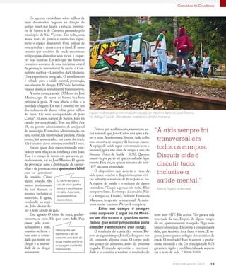 19
Caminhos da Cidadania
Equipe multidisciplinar conversa com usuária de crack no Bairro do José Menino.
No diálogo? Saúde, dificuldades, realidade e direitos humanos.
“A aids sempre foi
transversal em
todos os campos.
Discutir aids é
discutir tudo,
inclusive a
saúde mental.”
Os agentes caminham sobre trilhos de
trem desativados. Seguem na direção do
antigo túnel que ligava a estação ferroviá-
ria de Santos à de Cubatão, passando pelo
município de São Vicente. Em volta, uma
densa mata de galeria e muito lixo espre-
mem o espaço disponível. Uma parede de
concreto fria e cinza cerra o túnel. É nesse
cenário que usuários de crack encontram
refúgio para alimentar seus vícios e esque-
cer suas mazelas. E é nele que são feitos os
primeiros contatos de uma iniciativa estatal
de promoção intersetorial da saúde: o Con-
sultório na Rua – Caminhos da Cidadania.
Uma experiência integrada. O atendimento
é voltado para a saúde mental, prevenção,
uso abusivo de drogas, HIV/aids, hepatites
virais e doenças sexualmente transmissíveis.
A noite começa a cair. O Morro do José
Menino, que dá nome ao bairro, fica bem
próximo à praia. A essa altura, o frio e a
umidade chegam. Da van é possível ver um
dos redutores de danos voltar pelos trilhos
do trem. Ele vem acompanhado de João
Carlos*, 31 anos, natural de Santos. João foi
casado por uma década. Tem um filho. Aos
18, era gerente administrativo de um jornal
do município. E estudava administração em
uma conhecida universidade paulista. Ainda
jovem, já é aposentado... por causa do crack.
Ele é usuário desse entorpecente há 13 anos.
Foram quase dois meses tentando esta-
belecer uma relação de confiança com João.
Esse é o espaço de tempo em que a van, pe-
riodicamente, vai ao José Menino. O agente
de prevenção usou a distribuição de camisi-
nhas e de pomada contra queimadura labial
para se aproximar
do usuário. Criou
algum vínculo. Os
outros profissionais
da van fizeram o
mesmo. Inclusive o
motorista. E agora,
confiando na equi-
pe, João decide fa-
zer o teste rápido de aids.
Está agitado. O efeito do crack, gradati-
vamente, se esvai. Ele quer outra bola. Para
passar pelo acon-
selhamento e teste,
mantém-se firme e
luta ante a sobrie-
dade que insiste em
chegar e a necessi-
dade de se drogar
novamente.
Feito o pré-acolhimento, a assistente so-
cial entende que João Carlos está apto a fa-
zer o teste.A enfermeira Simone Aoki colhe
uma amostra de sangue e dá início ao exame.
A equipe de saúde segue conversando com o
usuário (agora não mais de droga, e sim, do
Sistema Único de Saúde - SUS). Querem
mantê-lo por perto até que o resultado fique
pronto. Para ele, os quinze minutos do anti-
HIV são uma eternidade.
O dispositivo que detecta o vírus da
aids quase conclui o diagnóstico, mas o ví-
cio subverte a vontade de ficar. João se vai.
A equipe de saúde e o redutor de danos
entendem. “Daqui a pouco ele volta. Eles
sempre voltam. É o tempo do usuário. Não
é o tempo do Estado”, defende Fernanda
Marques, terapeuta ocupacional. A assis-
tente social Luciana Werneck completa:
– Estar em campo é sempre
uma surpresa. E aqui no Zé Meni-
no um dia nunca é igual ao outro.
Temos que estar preparados para
atender e entender o que surgir.
O resultado do exame fica pronto. De-
pois de algum tempo, João Carlos passa por
ali, comendo alguma coisa. O corpo pede
um pouco de alimento, antes da próxima
tragada. Fernanda aproveita a oportuni-
dade e o convida a receber o resultado do
Márcia Frigério, enfermeira
teste anti-HIV. Ele aceita. Vão para a sala
reservada da van. Depois de algum tempo
ele sai, aparentemente tranquilo. Pega mais
umas camisinhas. Encontra a companheira
dele, que também fora fazer o teste. E se-
guem juntos para o refúgio dos usuários de
crack. O resultado? Isso fica entre a profis-
sional de saúde e ele. Os princípios do SUS
garantem sigilo e confidencialidade a quem
faz o teste de aids. * Nome fictício.
O cachimbo para o
uso de crack queima
a boca e abre fissuras
no lábio. A pomada
ajuda a amenizar
esses efeitos.
Gíria popular que
representa o ato de
consumir uma dose de
droga inalável por fumo
ou pipagem (cachimbo
improvisado)
 