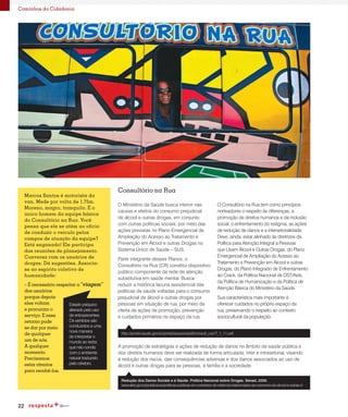 22
Caminhos da Cidadania
O Ministério da Saúde busca intervir nas
causas e efeitos do consumo prejudicial
de álcool e outras drogas, em conjunto
com outras políticas sociais, por meio das
ações previstas no Plano Emergencial de
Ampliação do Acesso ao Tratamento e
Prevenção em Álcool e outras Drogas no
Sistema Único de Saúde – SUS.
Parte integrante desses Planos, o
Consultório na Rua (CR) constitui dispositivo
público componente da rede de atenção
substitutiva em saúde mental. Busca
reduzir a histórica lacuna assistencial das
políticas de saúde voltadas para o consumo
prejudicial de álcool e outras drogas por
pessoas em situação de rua, por meio da
oferta de ações de promoção, prevenção
e cuidados primários no espaço da rua.
O Consultório na Rua tem como princípios
norteadores o respeito às diferenças, a
promoção de direitos humanos e da inclusão
social, o enfrentamento do estigma, as ações
de redução de danos e a intersetorialidade.
Deve, ainda, estar alinhado às diretrizes da
Política para Atenção Integral a Pessoas
que Usam Álcool e Outras Drogas, do Plano
Emergencial de Ampliação do Acesso ao
Tratamento e Prevenção em Álcool e outras
Drogas, do Plano Integrado de Enfrentamento
ao Crack, da Política Nacional de DST/Aids,
da Política de Humanização e da Política de
Atenção Básica do Ministério da Saúde.
Sua característica mais importante é
oferecer cuidados no próprio espaço da
rua, preservando o respeito ao contexto
sociocultural da população.
A promoção de estratégias e ações de redução de danos no âmbito da saúde pública e
dos direitos humanos deve ser realizada de forma articulada, inter e intrasetorial, visando
à redução dos riscos, das consequências adversas e dos danos associados ao uso de
álcool e outras drogas para as pessoas, a família e a sociedade.
Consultório na Rua
http://portal.saude.gov.br/portal/arquivos/pdf/consult_rua17_1_11.pdf
www.aids.gov.br/publicacao/politicas-publicas-em-contextos-de-violencia-relacionados-ao-consumo-de-alcool-e-outras-d
Redução dos Danos Sociais e à Saúde. Política Nacional sobre Drogas. Senad, 2005.
Marcos Santos é motorista da
van. Mede por volta de 1,75m.
Moreno, magro, tranquilo. É o
único homem da equipe básica
do Consultório na Rua. Você
pensa que ele se atém ao ofício
de conduzir o veículo pelos
campos de atuação da equipe?
Está enganado! Ele participa
das reuniões de planejamento.
Conversa com os usuários de
drogas. Dá sugestões. Associa-
se ao espírito coletivo de
humanidade:
– É necessário respeitar a “viagem”
dos usuários
porque depois
eles voltam
e procuram o
serviço. E esse
retorno pode
se dar por meio
de qualquer
um de nós.
A qualquer
momento.
Precisamos
estar atentos
para recebê-los.
Estado psíquico
alterado pelo uso
de entorpecentes.
Os sentidos são
conduzidos a uma
nova maneira
de interpretar o
mundo ao redor,
que não condiz
com o ambiente
natural traduzido
pelo cérebro.
 