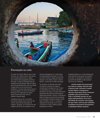 23
Redução da transmissão
Prevenção no cais
Faz calor em Santos. Mais do que o calor
do clima, há o calor humano. Tão intenso
que é quase possível tocar o ideário
que norteia esses engajados servidores
de saúde. A chefe do Departamento de
Assistência Especializada, Márcia Frigério,
caminha apressada pelo centro da cidade.
E segue até a van do Caminhos da
Cidadania. O veículo está estacionado em
cima da calçada, em frente ao Mercado
Municipal. Os integrantes da equipe
estão a postos para dar início ao
trabalho naquela região.
A distância entre a van e o bucólico
terminal de catraias é de menos de 100
metros. Estas são embarcações de
madeira, coloridas, com motores que não
chegam a 8 HP. Há um tripulante e uma
dúzia de passageiros em cada catraia.
As embarcações atravessam um canal
por baixo de toda a região portuária até
alcançar o mar aberto. Fazem o trajeto
Santos – Vicente de Carvalho (Guarujá).
Os arredores do Mercado Municipal
concentram usuários de drogas e
moradores em situação de rua. O bairro
do José Menino e o Centro não foram
escolhidos por acaso. Os dois locais foram
elencados pela Secretaria Municipal de
Saúde para receber o serviço. A escolha foi
feita com base em estudo encomendado
à Universidade Federal do Estado de São
Paulo (Unifesp), em 2011. A pesquisa
diagnosticou tais áreas como as que
concentram a maior incidência dessa
população em Santos.
Enquanto observa o ir e vir das catraias pelo
canal, Márcia revisita todas as questões
do projeto. E compartilha o entusiasmo
que sente pelo trabalho e pela equipe do
Caminhos da Cidadania:
– A aids sempre foi transversal
em todos os campos. Discutir aids
é discutir tudo, inclusive a saúde
mental. Agora, conseguimos
associar essas duas áreas e fornecer
subsídios para muitas outras.
Toda a sociedade precisa se unir
nesse enfrentamento. E eu tive a
felicidade de construir uma equipe
em que todos, mais do que trabalhar,
acreditam ser possível reconquistar
a cidadania desses usuários.
 