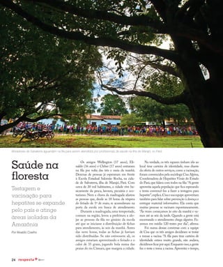 24
Redução da transmissão
Saúde na
floresta
Testagem e
vacinação para
hepatites se expande
pelo país e atinge
áreas isoladas da
Amazônia
Por Nivaldo Coelho
Moradores de Salvaterra aguardam na fila para serem atendidos por profissionais de saúde na ilha de Marajó, no Pará
Os amigos Wellington (17 anos), Eli-
naldo (16 anos) e Cleber (17 anos) entraram
na fila por volta das três e meia da manhã.
Dezenas de pessoas já esperavam em frente
à Escola Estadual Salomão Rocha, na cida-
de de Salvaterra, ilha de Marajó, Pará. Com
cerca de 20 mil habitantes, a cidade vive ba-
sicamente da pesca, lavoura, pecuária e eco-
turismo. Nem a chuva da madrugada afastou
as pessoas que, desde as 18 horas da véspera
do feriado de 1º de maio, se acumulavam na
porta da escola em busca de atendimento.
Durante a madrugada, uma tempestade,
comum na região, levou a prefeitura a alo-
jar as pessoas da fila no ginásio da escola
até que se iniciasse a distribuição de fichas
para atendimento, às seis da manhã. Antes
das nove horas, todas as fichas já haviam
sido distribuídas. Se não estivessem ali, os
amigos estariam aproveitando o feriado e o
calor de 35 graus, jogando bola numa das
praias do rio Câmara, que margeia a cidade.
Na verdade, os três rapazes tinham ido ao
local tirar carteira de identidade, mas diante
da oferta de outros serviços,como a vacinação,
foram convencidos pela socióloga Cisa Alpina,
Coordenadora de Hepatites Virais do Estado
do Pará,que falava com todos na fila:“A gente
aproveita aquela população que fica esperando
e tenta convencê-los a fazer a testagem para
hepatite”,explica.Cisaesuaequipeaproveitam
também para falar sobre prevenção à doença e
entregar material informativo. Ela conta que
muitas pessoas se vacinam espontaneamente.
“Às vezes começamos às oito da manhã e va-
mos até as seis da tarde. Quando a gente está
encerrando o atendimento chega alguém. Fa-
zemos em média 120 testes por dia”, afirma.
Foi numa dessas conversas com a equipe
de Cisa que os três amigos decidiram se testar
e tomar a vacina. “A fila para tirar carteira de
identidade estava muito grande, não andava,
decidimos ficar por aqui.Enquanto isso,a gente
faz o teste e toma a vacina. Aproveita o tempo,
 