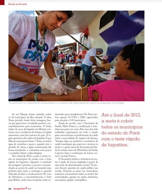 26
Saúde na floresta
Os caminhões com equipamentos de laboratórios e consultórios são transportados em barcos de carga pelos rios da região
Só em Marajó, foram visitados todos
os 16 municípios da ilha, durante 72 dias.
Nesse período foram feitas testagens, bus-
cas por quem teve o resultado positivo e en-
caminhamentos para tratamento.  O baixo
índice de casos de hepatite em Marajó con-
trasta com a incidência da doença na região
amazônica, uma das maiores do país. A re-
gião apresenta alto índice de hepatite A por
falta de saneamento básico.“Toma-se muita
água de cacimbas e poços e quando vem o
período de chuva, a água contaminada das
fossas transborda  e contamina esses poços
e cacimbas” alerta o infectologista.
Até o final de 2012, a meta é cobrir to-
dos os municípios do estado com o teste
rápido de hepatites. Quando o resultado
da testagem é positivo, a pessoa é encami-
nhada ao posto de saúde ou hospital mais
próximo para fazer a sorologia e, quando
indicado, receber o medicamento. No caso
de Salvaterra, o encaminhamento é feito
para Belém, onde cinco hospitais estão ca-
dastrados para atendimento. No Pará exis-
tem apenas 54 CTA e SAE capacitados
para atender a 143 municípios.
Ainda de acordo com o Secretário de
Saúde, Hélio Franco, a notificação é ime-
diata nas ações em curso.Para isso,têm sido
realizadas capacitações em todo o estado
para conscientizar os profissionais de saúde
sobre a necessidade do registro da doença.
“Sempre digo aos prefeitos e secretários de
saúde municipais que, para ter o recurso, os
testes e o apoio, tanto da Secretaria da Saú-
de do estado como do Ministério da Saúde,
é preciso fazer a notificação de forma cor-
reta”, ressalta Franco.
O Secretário lembra a relevância de tra-
tar a saúde de forma ampliada, a partir de
uma série de determinantes sociais. “É pre-
ciso discutir questões de saúde pública nas
escolas. Durante as ações nos municípios,
tentamos conscientizar todos os setores das
comunidades, agentes de saúde, sindicatos,
associações, igrejas”, exemplifica.
Até o final de 2012,
a meta é cobrir
todos os municípios
do estado do Pará
com o teste rápido
de hepatites.
 