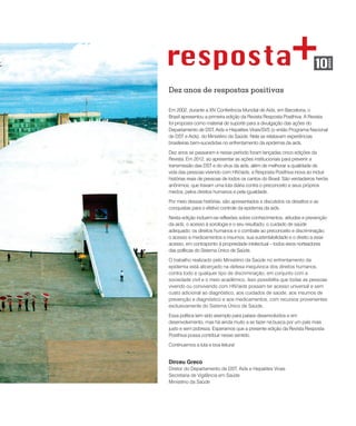 Dez anos de respostas positivas
Em 2002, durante a XIV Conferência Mundial de Aids, em Barcelona, o
Brasil apresentou a primeira edição da Revista Resposta Posithiva. A Revista
foi proposta como material de suporte para a divulgação das ações do
Departamento de DST, Aids e Hepatites Virais/SVS (o então Programa Nacional
de DST e Aids), do Ministério da Saúde. Nela se relatavam experiências
brasileiras bem-sucedidas no enfrentamento da epidemia da aids.
Dez anos se passaram e nesse período foram lançadas cinco edições da
Revista. Em 2012, ao apresentar as ações institucionais para prevenir a
transmissão das DST e do vírus da aids, além de melhorar a qualidade de
vida das pessoas vivendo com HIV/aids, a Resposta Posithiva inova ao incluir
histórias reais de pessoas de todos os cantos do Brasil. São verdadeiros heróis
anônimos, que travam uma luta diária contra o preconceito e seus próprios
medos, pelos direitos humanos e pela igualdade.
Por meio dessas histórias, são apresentados e discutidos os desafios e as
conquistas para o efetivo controle da epidemia da aids.
Nesta edição incluem-se reflexões sobre conhecimentos, atitudes e prevenção
da aids; o acesso à sorologia e o seu resultado; o cuidado de saúde
adequado; os direitos humanos e o combate ao preconceito e discriminação;
o acesso a medicamentos e insumos, sua sustentabilidade e o direito a esse
acesso, em contraponto à propriedade intelectual – todos eixos norteadores
das políticas do Sistema Único de Saúde.
O trabalho realizado pelo Ministério da Saúde no enfrentamento da
epidemia está alicerçado na defesa inequívoca dos direitos humanos,
contra todo e qualquer tipo de discriminação, em conjunto com a
sociedade civil e o meio acadêmico. Isso possibilita que todas as pessoas
vivendo ou convivendo com HIV/aids possam ter acesso universal e sem
custo adicional ao diagnóstico, aos cuidados de saúde, aos insumos de
prevenção e diagnóstico e aos medicamentos, com recursos provenientes
exclusivamente do Sistema Único de Saúde.
Essa política tem sido exemplo para países desenvolvidos e em
desenvolvimento, mas há ainda muito a se fazer na busca por um país mais
justo e sem pobreza. Esperamos que a presente edição da Revista Resposta
Posithiva possa contribuir nesse sentido.
Continuemos a luta e boa leitura!
Dirceu Greco
Diretor do Departamento de DST, Aids e Hepatites Virais
Secretaria de Vigilância em Saúde
Ministério da Saúde
 