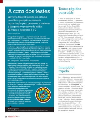 28
A cara dos testes
Por Luiz Philipe Leite
Uma gestante chega para a sua primeira consulta pré-natal.
Durante a entrevista, o médico conversa com ela sobre sífilis, HIV/
aids e hepatites B e C. Após ouvir tudo atentamente, ela decide
fazer os exames que diagnosticam essas doenças. O médico a
encaminha ao laboratório da maternidade.
A enfermeira pega uma agulha (lanceta) descartável e faz um pequeno
furo na ponta do dedo da gestante. A profissional colhe duas gotas de
sangue e as despeja nos pequenos espaços de uma placa própria para
o teste rápido que detecta a doença. Uma gota de produto químico
reagente é colocada sobre as gotas de sangue. Em 15 minutos ela terá
o resultado do exame. O teste é prático pela simplicidade de execução
e o resultado é de fácil interpretação.
Mas, o diagnóstico, neste momento, pouco importa.
Essa gestante é apenas uma personagem fictícia para explicar um
dos principais investimentos feitos pelo Departamento de DST, Aids
e Hepatites Virais do Ministério da Saúde na ampliação do acesso
ao diagnóstico precoce de sífilis, aids e hepatites virais. Para isso,
o governo federal empenhou incentivos em novas tecnologias e
cursos de capacitação. O investimento permitiu aumentar a oferta e a
capilaridade dos testes. O material, feito de plástico, à primeira vista
parece simples. Mas a tecnologia contida nele é de última geração,
como a da fita impregnada com proteínas do vírus que, ao mudar de
cor, revela o diagnóstico.
Desde 2011, foram realizados 16 cursos de capacitação de profissionais
da saúde para a utilização dessas tecnologias. Quase 800 profissionais
foram certificados. Eles atuarão como
multiplicadores para disseminar o
conhecimento de utilização desses testes
em toda a rede de Centros de Testagem
e Aconselhamento (CTA) de estados
e municípios, nas maternidades e nos
serviços de atenção básica que fazem
parte do Programa Rede Cegonha,
de cuidado com a saúde de gestantes,
recém-nascidos e crianças.
Governo federal investe em ciência
de última geração e cursos de
capacitação para promover e acelerar
o diagnóstico precoce de sífilis,
HIV/aids e hepatites B e C
A oferta do teste rápido de HIV foi
implementada em 2005. O exame tem
a mesma confiabilidade do diagnóstico
convencional, cujo resultado pode
demorar até 15 dias. Desde 2008,
todos os testes rápidos utilizados
no Brasil passaram a ser produzidos
pelos laboratórios nacionais de
Biomanguinhos/Fiocruz (RJ) e da
Universidade Federal do Espírito Santo
(UFES). Esses testes são utilizados
para definir o diagnóstico e o resultado
sai em 15 minutos. O fluxograma
compreende dois testes de forma
sequencial. Se o primeiro der não
reagente, o diagnóstico é negativo. Se
der reagente, é feito o segundo teste
para concluir o diagnóstico positivo.
Entre 2010 e 2011 foram distribuídos
quatro milhões de testes rápidos. Outros
oito milhões foram adquiridos para 2012
(e para o primeiro trimestre de 2013),
sendo três milhões para uso exclusivo
na Rede Cegonha.
Para o diagnóstico laboratorial do HIV
é necessário utilizar um fluxograma de
duas etapas. Na primeira é realizado o
teste Elisa (ou outros com as mesmas
características). Se der reagente, a
amostra vai para a segunda etapa. É aí
que entra em cena o Imunoblot rápido.
De nome pomposo, esse exame nada
mais é do que uma prova específica
que utiliza as proteínas do vírus para
detectar o anticorpo que combate o
HIV. É pelo conjunto desses exames
(Elisa + Imunoblot rápido) que se tem
condições de afirmar se há infecção
pelo vírus da aids (HIV tipos 1 e 2).
O Imunoblot passou a ser usado em
2012 para substituir o antigo teste, o
Imunofluorescência Indireta, utilizado
em laboratórios públicos.
Testes rápidos
para aids
Imunoblot
rápido
http://portal.saude.gov.br/portal/saude/Gestor/visualizar_texto.cfm?idtxt=37082
Rede Cegonha
 
