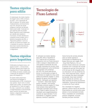 29
A cara dos testes
A implantação dos testes rápidos
de triagem para a sífilis começou
em 2011, com a aquisição de
392 mil exames. Os testes serão
implementados, prioritariamente,
nos CTA, serviços de saúde
indígena e serviços de atenção
básica (pré-natal). A atenção no
pré-natal faz parte do projeto
Rede Cegonha e será implantada
por adesão dos estados e
municípios. O teste identifica se
a pessoa já teve contato com a
bactéria causadora da sífilis, a
Treponema pallidum. Como se
trata de um exame de triagem, se
o resultado for positivo o paciente
deve fazer exames laboratoriais
complementares para concluir
o diagnóstico.
O Ministério da Saúde iniciou, em
agosto de 2011, o fornecimento
de testes rápidos para triagem de
hepatites B e C. Foram adquiridos
3,6 milhões de testes (metade para
a detecção de hepatite B, metade
para a de hepatite C).
Os testes estão disponíveis
nos Centros de Testagem e
Aconselhamento (CTA), inicialmente
nas capitais. Assim como no teste
rápido para a sífilis, os exames para
as hepatites B e C são de triagem.
Ou seja, o paciente cujo resultado
é reagente/positivo é encaminhado
para o serviço de saúde para
realizar o diagnóstico tradicional
e definir o resultado.
É utilizada nos testes rápidos
para HIV, sífilis e hepatites B
e C. Trata-se de um pequeno
dispositivo com um fosso (buraco)
onde o sangue é depositado com
uma pipeta e acrescido de uma
solução chamada de corrida. Essa
amostra passa por uma membrana
impregnada com proteínas
do vírus. Ao correr pela fita de
leitura, os anticorpos se ligam à
membrana na região do vírus onde
estão as proteínas (região T). Essa
ligação vai gerar uma coloração
(banda, marcação que aparece
– “acende”). Todo teste rápido
possui, também, uma banda
chamada controle (região C). Esse
local sempre deve apresentar
coloração (acender) para indicar
que o teste é válido (ocorreu). O
resultado será reagente/positivo
quando as duas bandas (T e C)
acenderem. E negativo quando
apenas a banda C aparecer.
Outra forma de corrida utilizada
para os testes rápidos é
encontrada na Plataforma de
Duplo Percurso (em inglês, DPP
- Dual Path Platform). Em um
primeiro fosso coloca-se a amostra
já diluída com a solução de corrida
e espera-se que ela corra pela fita,
a fim de que se dê a ligação entre
os anticorpos com as proteínas do
vírus. Num segundo fosso, coloca-
se a solução que dará coloração
às bandas. Esse teste também
possui banda de controle, que
deve acender em todos os exames
realizados. A leitura da fita/banda é
a mesma do Fluxo Lateral.
Se o resultado for negativo,
apenas a última marca vai acender.
Essa banda de controle serve para
atestar a funcionalidade do teste.
Para o resultado ser considerado
positivo (reagente), as duas
bandas precisam acender.
Tecnologia de
Fluxo Lateral
Testes rápidos
para sífilis
Fosso
Região T
Região CPipeta
Lanceta
Testes rápidos
para hepatites
Solução
 