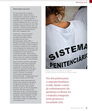 33
Mobilização social
Mulheres privadas de liberdade, um dos públicos
prioritários das ações de prevenção às DST/aids no Ceará
Um dos pilares para
a resposta brasileira
à aids, desde o início
do enfrentamento da
epidemia no Brasil, foi
o trabalho integrado
entre governo e
sociedade civil.
Articulação nacional
Um dos pilares para a resposta
brasileira à aids, desde o início do
enfrentamento à epidemia no Brasil, foi
o trabalho integrado entre governo e
sociedade civil. “O país sempre ouviu as
pessoas afetadas pelo HIV e, com isso,
conseguiu dar uma resposta muito mais
alinhada à realidade de quem vive com
a doença”, esclarece Eduardo Barbosa,
diretor-adjunto do Departamento de
DST, Aids e Hepatites Virais.
Atualmente, a parceria nacional
entre governo e organizações
não governamentais acontece
principalmente de forma
descentralizada. Desde 2003, o
Ministério da Saúde instituiu a Política de
Incentivo aos estados, Distrito Federal e
municípios, na área de aids. A política é
uma modalidade de financiamento, com
repasse automático do Fundo Nacional
de Saúde aos fundos estaduais e
municipais de saúde. “Quem está na
ponta conhece melhor as necessidades
locais e sabe como elaborar estratégias
de ação mais eficazes”, afirma Barbosa.
Esse mecanismo permite a pactuação
de planos e metas entre os gestores
do Sistema Único de Saúde (SUS),
respeitando os diferentes graus de
autonomia, capacidade de execução
e responsabilidades nos níveis de
governo. Para isso, foi instituído
o instrumento de planejamento
denominado PAM – Programação Anual
de Ações e Metas para DST/Aids.
Atualmente, estão qualificadas para
receber esse incentivo as secretarias
de saúde dos 26 estados, do DF e
de 499 municípios. Essas cidades
abrangem cerca de 70% da população
nacional e 90% dos casos de aids
notificados no país. O total de recursos
repassados anualmente pelo Ministério
da Saúde, nessa modalidade, é de R$
168 milhões, sendo 10% desse valor
destinados a projetos de organizações
da sociedade civil.
 