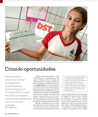 34
Criando oportunidades
Para ampliar a
cobertura vacinal
da hepatite B,
a Coordenação
de Imunizações de
Fortaleza (CE) investe
em visão estratégica,
capacitação profissional
e muito trabalho
Por Daniela Brito
A vacina contra a hepatite B é oferecida
no SUS para toda a população de 0 a
29 anos e outras pessoas mais expostas
à doença (veja relação completa no
quadro da pág. 39), como portadores
de doenças sexualmente transmissíveis,
gestantes, usuários de drogas, homens
que fazem sexo com homens e vítimas
de abuso sexual.
A estudante Maria Dayara exibe, com orgulho, seu cartão de vacina. Ela é a primeira de sua casa a tomar as três doses contra a hepatite B
Aproveitar cada momento. Esse é o lema
da Coordenação de Imunizações do mu-
nicípio de Fortaleza (CE). Na cidade, com
aproximadamente 2,5 milhões de habitantes,
diversas estratégias são elaboradas para aces-
sar o público-alvo da vacina contra hepatite
B. Faz parte da rotina, por exemplo, oferecer a
imunização a quem vai ao posto de saúde levar
outra pessoa para ser atendida.Para os que não
conseguem ir ao serviço por incompatibilidade
com o horário de trabalho, 40 salas de vacina
mantêm as portas abertas até às 21 horas. E
quando se percebe que determinados grupos
não estão procurando os postos,são as equipes
de saúde que se deslocam até onde o povo está.
Durante as campanhas anuais de vacina-
ção (realizadas nos meses de maio e junho),
não apenas as crianças são imunizadas. Ges-
tantes,além de pais e acompanhantes com até
29 anos de idade,também podem se prevenir
da hepatite B. A primeira dose é oferecida
na mobilização contra a influenza (gripe).
Um mês depois, no período da campanha
de prevenção da paralisia infantil, é a vez da
segunda dose. Após seis meses da primeira
ação, acontece o Dia D da Hepatite B, quan-
do a população é convocada para completar
o esquema de imunização contra a doença.
Fotos: Drawlio Joca
 