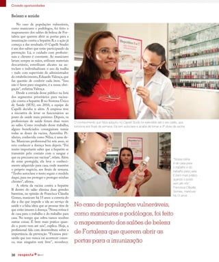 36
Criando oportunidades
Beleza e saúde
No caso de populações vulneráveis,
como manicures e podólogos, foi feito o
mapeamento dos salões de beleza de For-
taleza que querem abrir as portas para a
imunização contra a hepatite B, e a ação já
começa a dar resultado. O Capelli Studio
é um dos salões que estão participando da
prevenção. Lá, o cuidado com profissio-
nais e clientes é constante. As manicures
lavam sempre as mãos, utilizam materiais
descartáveis, esterilizam alicates na au-
toclave e individualizam o uso da toalha
– tudo com supervisão do administrador
do estabelecimento, Eduardo Valença, que
faz questão de conferir cada item. “Isso
não é favor para ninguém, é a nossa obri-
gação”, enfatiza Valença.
Desde a entrada desse público na lista
dos segmentos prioritários para vacina-
ção contra a hepatite B no Sistema Único
de Saúde (SUS), em 2010, a equipe do
Capelli decidiu ir além. A empresa teve
a iniciativa de levar os funcionários ao
posto de saúde mais próximo. Depois, os
profissionais de saúde foram duas vezes
ao salão. Como resultado desse trabalho,
alguns beneficiados conseguiram tomar
todas as doses da vacina. Aurenilza Pi-
nheiro, conhecida como Nilza, é uma de-
las. Manicure profissional há sete anos, só
veio conhecer a doença bem depois. “Foi
muito importante saber que a hepatite se
transmite pelo contato com o sangue e
que eu precisava me vacinar”, relata. Além
de estar protegida, ela leva o conheci-
mento adquirido para casa, onde mantém
o próprio negócio, aos finais de semana.
“Tenho autoclave e tento seguir o modelo
daqui, para me proteger e proteger minhas
clientes”, afirma.
A oferta da vacina contra a hepatite
B dentro do salão elimina duas grandes
barreiras, na opinião de Francisca Cláudia
Gomes, manicure há 15 anos: a correria do
dia a dia que impede a ida ao serviço de
saúde e a falsa ideia que as pessoas têm de
que estão imunes à doença.“Nossa rotina é
de casa para o trabalho e do trabalho para
casa. No tempo que sobra vamos resolver
outras coisas. É bem mais prático quan-
do o posto vem até nós”, explica. Hoje, a
profissional fala com desenvoltura sobre a
importância da prevenção. “Ficamos pen-
sando que isso nunca vai acontecer conos-
co, mas ninguém está livre”, reconhece.
O conhecimento que Nilza adquiriu no Capelli Studio foi estendido até o seu salão, que
funciona aos finais de semana. Ela tem autoclave e acaba de tomar a 3ª dose da vacina
“Nossa rotina
é de casa para
o trabalho e do
trabalho para casa.
É bem mais prático
quando o posto
vem até nós”.
Francisca Cláudia
Gomes, manicure
há 15 anos
No caso de populações vulneráveis,
como manicures e podólogos, foi feito
o mapeamento dos salões de beleza
de Fortaleza que querem abrir as
portas para a imunização
 