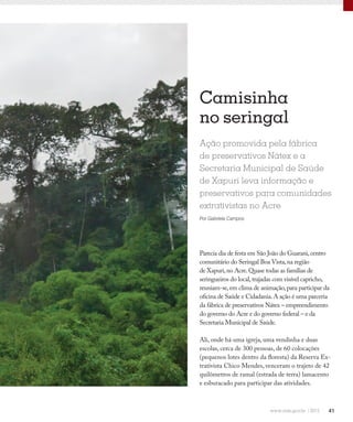 41
Camisinha
no seringal
Ação promovida pela fábrica
de preservativos Nátex e a
Secretaria Municipal de Saúde
de Xapuri leva informação e
preservativos para comunidades
extrativistas no Acre
Por Gabriela Campos
Parecia dia de festa em São João do Guarani,centro
comunitário do Seringal Boa Vista,na região
de Xapuri,no Acre.Quase todas as famílias de
seringueiros do local,trajadas com visível capricho,
reuniam-se,em clima de animação,para participar da
oficina de Saúde e Cidadania.A ação é uma parceria
da fábrica de preservativos Nátex – empreendimento
do governo do Acre e do governo federal – e da
Secretaria Municipal de Saúde.
Ali, onde há uma igreja, uma vendinha e duas
escolas, cerca de 300 pessoas, de 60 colocações
(pequenos lotes dentro da floresta) da Reserva Ex-
trativista Chico Mendes, venceram o trajeto de 42
quilômetros de ramal (estrada de terra) lamacento
e esburacado para participar das atividades.
 