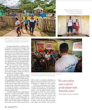 42
Redução da transmissão
A surpresa de São Pedro – dois dias de chu-
va sem parar em plena época de estiagem – não
desanimou os convidados, que se valeram de
caronas na carroceria das caminhonetes,nas ga-
rupas de motos e nos lombos de boi e de cavalo
para chegar à oficina. Foram várias atividades:
palestras sobre doenças sexualmente transmis-
síveis (DST) e aids, vacinação, consultas médi-
cas e exames preventivos, além da distribuição
de medicamentos, oito mil camisinhas mascu-
linas,500 femininas e 700 sachês lubrificantes.
Mais de 50 pessoas foram mobilizadas
desde o dia anterior para organizar a ação,
que também ofereceu almoço a quem pres-
tigiou o evento. No churrasco, 90 quilos de
carne, 40 de mandioca e 40 de arroz. Fartura
de comida e de vontade de ajudar.
Na primeira atividade, a palestra, olhares
atentos para os slides sobre prevenção de DST
e aids. Duas farmacêuticas da Nátex arranca-
ram gargalhadas da plateia, usando expressões
do tipo “furunfada”e “encapar o bicho”ao tra-
tar do tema sexo seguro. Em outro momento
da apresentação, as funcionárias falaram sobre
os sintomas das doenças e mostraram fotos
das manifestações clínicas,o que impressionou
bastante os participantes.
A diretora-geral da fábrica, Dirlei Bersch,
aproveitou a ocasião para ressaltar a impor-
tância dos seringueiros para o empreendi-
mento de Xapuri e a contribuição deles no
esforço do país em reduzir a incidência de
DST e aids. “A Nátex produz 92 milhões de
preservativos por ano e hoje é responsável por
“Eu não sabia
que a gente
pode pegar aids
fazendo sexo”
Flemis Teixeira, 26 anos, seringueiro
No centro comunitário São João do Guarani,
há uma igreja, um pequeno comércio e duas
escolas para os seringueiros e suas famílias
Na palestra, os seringueiros aprenderam sobre DST, aids
e a melhor forma de prevenir essas doenças
20% de todas as camisinhas distribuídas no
Brasil pelo governo federal. E isso só é pos-
sível graças ao trabalho de vocês”, afirmou.
Conforme as informações eram repassa-
das pelos profissionais de saúde ao público,
a timidez dos participantes ia indo embora.
Quase no fim da palestra, Flemis Teixei-
ra, seringueiro de 26 anos, pediu a palavra.
Espantado, disse que antes pensava que
a aids se pegava sentando no mesmo vaso
sanitário que uma pessoa vivendo com a
doença. “Gostei muito da palestra e apren-
di várias coisas. Eu não sabia que a gente
pode pegar aids fazendo sexo”, declarou.
Flemis, seringueiro de 26 anos, não
sabia que aids era uma doença
sexualmente transmissível
 