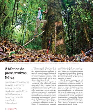 44
A fábrica de
preservativos
Nátex
Parceria entre governo
do Acre e governo
federal agrega
produção sustentável,
inclusão social e
desenvolvimento
econômico
Por Gabriela Campos
Todo ano, cerca de 500 mil litros de lá-
tex percorrem a linha de produção da fá-
brica de preservativos Nátex, em Xapuri, no
Acre, para se transformar em 92 milhões de
camisinhas masculinas. O imenso estoque
dos insumos é distribuído para todos os sete
estados do Norte do país, além de Mato
Grosso e Mato Grosso do Sul.
Essa distribuição faz parte da política do
Ministério da Saúde, por meio do Departa-
mento de DST, Aids e Hepatites Virais, de
ampliar o acesso aos insumos de prevenção.
Só para se ter uma ideia,em 2011 o governo
federal repassou,aos 27 estados do país,493
milhões de preservativos.“A forma mais efi-
ciente de prevenir a aids e outras doenças
sexualmente transmissíveis é usar a camisi-
nha em todas as relações sexuais”, afirma o
diretor do Departamento, Dirceu Greco.
Nessa linha da política de aids do Brasil
é que surgiu o investimento na fábrica de
Xapuri. O empreendimento, inaugurado
Com a instalação da fábrica e o preço pago pelo látex, a vida dos seringueiros melhorou bastante. Cada um ganha, em média, R$ 800,00 por mês
em 2008, é resultado de uma parceria en-
tre o governo do Acre e o governo fede-
ral, e também foi criado para recuperar a
economia extrativista do látex, elevando a
qualidade de vida dos povos da floresta. A
Fundação de Tecnologia do Acre (Funtac)
é a gestora do projeto.
Além da questão econômica – são 160
empregos diretos na fábrica e 700 famílias
de 30 seringais que fornecem o látex – os
preservativos da Nátex são os primeiros e
únicos, no mundo, fabricados a partir do
látex de seringal nativo. Isso significa um
produto mais resistente.“No seringal nativo
não há uso de produtos como ferro ou zin-
co para manter a produção. E é a presença
desses minerais que faz com que o produto
fique mais frágil e apresente furos”,explica a
diretora-geral da Nátex, Dirlei Bersch. Se-
gundo ela, todo o processo extrativista, bem
como a produção, são realizados de modo a
garantir a preservação da floresta.
 