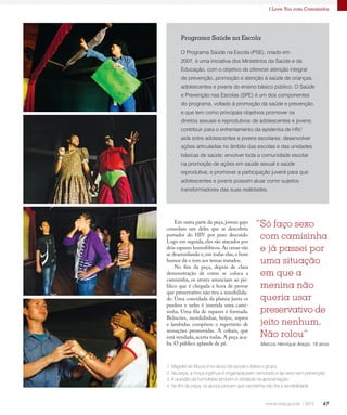 47
I Love You com Camisinha
Programa Saúde na Escola
O Programa Saúde na Escola (PSE), criado em
2007, é uma iniciativa dos Ministérios da Saúde e da
Educação, com o objetivo de oferecer atenção integral
de prevenção, promoção e atenção à saúde de crianças,
adolescentes e jovens do ensino básico público. O Saúde
e Prevenção nas Escolas (SPE) é um dos componentes
do programa, voltado à promoção da saúde e prevenção,
e que tem como principais objetivos promover os
direitos sexuais e reprodutivos de adolescentes e jovens;
contribuir para o enfrentamento da epidemia de HIV/
aids entre adolescentes e jovens escolares; desenvolver
ações articuladas no âmbito das escolas e das unidades
básicas de saúde; envolver toda a comunidade escolar
na promoção de ações em saúde sexual e saúde
reprodutiva; e promover a participação juvenil para que
adolescentes e jovens possam atuar como sujeitos
transformadores das suas realidades.
1. Magdiel de Moura é ex-aluno da escola e lidera o grupo.
2. Na peça, a moça ingênua é enganada pelo namorado e faz sexo sem prevenção.
3. A questão da homofobia também é retratada na apresentação.
4. No fim da peça, os alunos provam que camisinha não tira a sensibilidade.
1
2
3
4
Em outra parte da peça, jovens gays
consolam um deles que se descobriu
portador do HIV por puro descuido.
Logo em seguida, eles são atacados por
dois rapazes homofóbicos.As cenas vão
se desenrolando e, em todas elas, o bom
humor dá o tom aos temas tratados.
No fim da peça, depois de clara
demonstração de como se coloca a
camisinha, os atores anunciam ao pú-
blico que é chegada a hora de provar
que preservativo não tira a sensibilida-
de. Uma convidada da plateia junta os
punhos e neles é inserida uma cami-
sinha. Uma fila de rapazes é formada.
Beliscões, mordidinhas, beijos, sopros
e lambidas compõem o repertório de
sensações promovidas. A cobaia, que
está vendada, acerta todas. A peça aca-
ba. O público aplaude de pé.
“Só faço sexo
com camisinha
e já passei por
uma situação
em que a
menina não
queria usar
preservativo de
jeito nenhum.
Não rolou”
Marcos Henrique Araújo, 18 anos
 