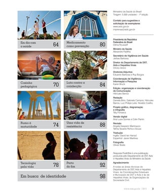 3
Presidenta da República
Federativa do Brasil
Dilma Rousseff
Ministro da Saúde
Alexandre Padilha
Secretário de Vigilância em Saúde
Jarbas Barbosa
Diretor do Departamento de DST,
Aids e Hepatites Virais
Dirceu Greco
Diretores-Adjuntos
Eduardo Barbosa e Ruy Burgos
Coordenação de Vigilância,
Informação e Pesquisa
Karen Bruck
Edição, organização e coordenação
de Comunicação
Hércules Barros
Redação
Daniela Brito, Gabriela Campos, Hércules
Barros, Luiz Philipe Leite, Nivaldo Coelho
Projeto gráfico, diagramação
e infografia
Taty Fonseca
Versão digital
Ana Luiza Gomes e Colin Pantin
Revisão
Angela Gasperin Martinazzo
Telma Tavares Richa e Souza
Tradução
Inglês: David Ian Harrad
Espanhol: Javier Martínez
Fotografia
Olivier Boels
Resposta PositHIVa é uma publicação
produzida pelo Departamento de DST, Aids
e Hepatites Virais do Ministério da Saúde
Agradecimento
A todas as áreas técnicas do
Departamento de DST, Aids e Hepatites
Virais; às Coordenações Estaduais
e Municipais de DST e Aids e às de
Hepatites Virais; às Organizações da
Sociedade Civil.
88
Uma vida de
resistência
64Em dia com
a saúde
70Cozinha
pedagógica
78Tecnologia
pela vida
84
Luta contra a
coinfecção
80
Medicamento
como prevenção
92
Perto
do fim
98Em busca de identidade
Rumo à
maturidade 74
Ministério da Saúde do Brasil
Tiragem: 5.000 unidades – 1ª edição
Contato para sugestões e
solicitação de exemplares:
www.aids.gov.br
imprensa@aids.gov.br
 