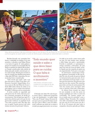 50
Kakau aborda as pessoas e fala sobre prevenção à aids no meio da rua em Rio das Pedras (RJ). Em outro ponto da comunidade,
a turma de agentes de saúde mantém um ponto de referência para a distribuição de material informativo e camisinha
“Todo mundo quer
saúde e sabe o
que deve fazer
para se cuidar.
O que falta é
acolhimento
e incentivo”
Bicicleta decorada com camisinhas, bom
humor e criatividade em ebulição. Com esses
acessórios, a educadora social Kakau Moraes
e sua turma de agentes de saúde ganham a
atenção de moradores da comunidade Rio das
Pedras,na periferia da cidade do Rio de Janei-
ro. O grupo caminha pelas ruelas estreitas da
favela, passa pela avenida comercial, para car-
ros e entra em lojas.Aborda quem encontra no
meio do caminho para distribuir preservativos
e falar sobre DST,aids e tuberculose.Em me-
nos de duas horas o material acaba.
“Todo mundo quer saúde e sabe o que
deve fazer para se cuidar. O que falta é aco-
lhimento e incentivo”, dispara Kakau. A ca-
rioca mora em Rio das Pedras há 14 anos e
desde 2003 realiza oficinas de saúde na rua
para explicar como se evitam essas doenças.
Novidade? A diferença está na comunicação.
A jovem acredita na capacidade que
cada pessoa tem de emitir, selecionar, rece-
ber e transmitir mensagens, de decidir au-
tonomamente. Fala de igual para igual. É a
partir dessa abertura para ouvir que ela vem
provocando mudanças na população local.
“Vou onde as pessoas estão. Não digo: faça
isso ou aquilo. A gente precisa é que todos
tenham iniciativa de prevenção”, observa.
de saúde ou na escola e muito menos pedir
aos pais. Os mais tímidos riem, apontam
o dedo. Kakau não perde a oportunidade.
Convida os acanhados a se aproximarem e
entrega camisinha e informativo. “Só para
quem tem mais de 13 anos de idade”, ressal-
ta. Aqueles que têm vergonha, ela ajuda com
um empurrãozinho.“Leva para os seus pais.”
As intervenções comunicativas de Ka-
kau ganharam notoriedade em Rio das Pe-
dras. Por mês, ela recebe do governo federal
1,3 mil preservativos para suas ações. As rá-
dios comunitárias do local sempre a convi-
dam para dar entrevistas.Ela aproveita e põe
para fora seu dom musical. Nas emissoras,
grava funk com letras de autoria própria.Por
meio das canções, passa mensagens sobre
como se prevenir contra aids e tuberculose.
As músicas ficam tocando nas caixas
de som instaladas no alto dos postes de
energia espalhados por todos os cantos da
comunidade. “Os ouvintes acabam vin-
do ao estúdio atrás de camisinha”, conta o
radialista Diego Fernandes. Ele comanda
uma rádio comunitária em Rio das Pedras
que tem mais de 14 mil acessos por dia e
de 30 em 30 minutos põe para rodar as
campanhas educativas gravadas por Kakau.
Kakau Moraes, educadora social e
moradora da comunidade de Rio das
Pedras, na capital do Rio de Janeiro.
A fórmula surte efeito. Por onde ela pas-
sa, jovens, idosos e adolescentes perguntam
o que está distribuindo e se podem pegar.
“Vem, vem. É brinde”, brinca. Os jovens di-
zem que é para uso pessoal.Os idosos ressal-
tam que é para os filhos e netos. Os adoles-
centes confessam que ainda não se sentem à
vontade para pegar preservativo nos serviços
 