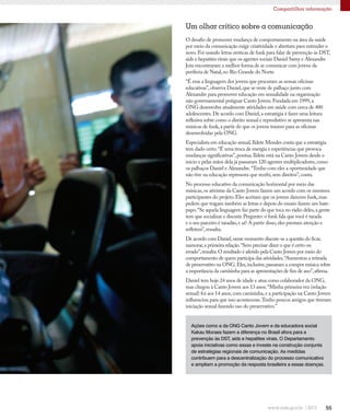 55
Compartilhar informação
O desafio de promover mudança de comportamento na área da saúde
por meio da comunicação exige criatividade e abertura para entender o
novo.Foi usando letras eróticas de funk para falar de prevenção às DST,
aids e hepatites virais que os agentes sociais Daniel Samy e Alexandre
Jota encontraram a melhor forma de se comunicar com jovens da
periferia de Natal,no Rio Grande do Norte.
“É essa a linguagem dos jovens que procuram as nossas oficinas
educativas”,observa Daniel,que se veste de palhaço junto com
Alexandre para promover educação em sexualidade na organização
não governamental potiguar Canto Jovem.Fundada em 1999,a
ONG desenvolve atualmente atividades em saúde com cerca de 400
adolescentes.De acordo com Daniel,a estratégia é fazer uma leitura
reflexiva sobre como o direito sexual e reprodutivo se apresenta nas
músicas de funk,a partir do que os jovens trazem para as oficinas
desenvolvidas pela ONG.
Especialista em educação sexual,Ildete Mendes conta que a estratégia
tem dado certo.“É uma troca de energia e experiências que provoca
mudanças significativas”,pontua.Ildete está na Canto Jovem desde o
início e pelas mãos dela já passaram 120 agentes multiplicadores,como
os palhaços Daniel e Alexandre.“Tenho com eles a oportunidade que
não tive na educação repressora que recebi,sem direitos”,conta.
No processo educativo da comunicação horizontal por meio das
músicas,os ativistas da Canto Jovem fazem um acordo com os meninos
participantes do projeto.Eles aceitam que os jovens dancem funk,mas
pedem que tragam também as letras e depois do ensaio fazem um bate-
papo.“Se aquela linguagem faz parte do que toca no rádio deles,a gente
tem que socializar e discutir.Pergunto: o funk fala que você é tarada
e o seu parceiro é taradão,e aí? A partir disso,eles prestam atenção e
refletem”,ressalta.
De acordo com Daniel,nesse momento discute-se a questão do ficar,
namorar,a primeira relação.“Sem precisar dizer o que é certo ou
errado”,ressalta.O resultado é aferido pela Canto Jovem por meio do
comportamento de quem participa das atividades.“Aumentou a retirada
de preservativo na ONG.Eles,inclusive,passaram a compor música sobre
a importância da camisinha para as apresentações de fim de ano”,afirma.
Daniel tem hoje 24 anos de idade e atua como colaborador da ONG,
mas chegou à Canto Jovem aos 13 anos.“Minha primeira vez (relação
sexual) foi aos 14 anos,com camisinha,e a participação na Canto Jovem
influenciou para que isso acontecesse.Tenho poucos amigos que tiveram
iniciação sexual fazendo uso do preservativo.”
Um olhar crítico sobre a comunicação
Ações como a da ONG Canto Jovem e da educadora social
Kakau Moraes fazem a diferença no Brasil afora para a
prevenção às DST, aids e hepatites virais. O Departamento
apoia iniciativas como essas e investe na construção conjunta
de estratégias regionais de comunicação. As medidas
contribuem para a descentralização do processo comunicativo
e ampliam a promoção da resposta brasileira a essas doenças.
 