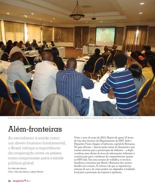 56
Redução da transmissão
Além-fronteiras
Ao reconhecer a saúde como
um direito humano fundamental,
o Brasil reforça a importância
da cooperação entre os países
como compromisso para a saúde
pública global
Por Hércules Barros
Fotos: Hércules Barros e Maria Rehder
Vinte e nove de maio de 2012. Depois de quase 15 horas
de vôo, dois técnicos do Departamento de DST, Aids e
Hepatites Virais chegam a Gaborone, capital de Botsuana.
No país africano – famoso pelas minas de diamantes e por
manter reservas para a preservação de elefantes – a dupla
coordena uma oficina de troca de informações referentes à
comunicação para a mudança de comportamento quanto
ao HIV/aids. Em uma semana de trabalho, os técnicos
brasileiros constatam que Brasil e Botsuana têm muitos
desafios em comum. A certeza é de que as experiências
exitosas de um e de outro podem ser adaptadas à realidade
local para a promoção da resposta à epidemia.
A comunicação via internet ampliou a troca de conhecimento entre Brasil e Botsuana durante a oficina de comunicação em Gaborone, capital do país.
 
