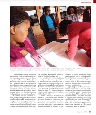 57
Além-fronteiras
Ouvir as profissionais do sexo para fazer uma campanha de prevenção à aids para caminhoneiros. A proposta de comunicação
entre pares surgiu durante elaboração de um plano de prevenção para a categoria, durante a oficina em Botsuana
A comunicação via internet foi utilizada
para ampliar a troca de conhecimento en-
tre os dois países durante o evento. Direto
da periferia de Salvador, na Bahia, o jovem
Enderson Araújo falou com os africanos so-
bre a sua experiência em levar informação
a populações de baixa renda do bairro onde
mora.Enderson,que atua com comunicação
comunitária nas redes sociais por meio do
blog Mídia Periférica, deu exemplos das es-
tratégias que usa para chamar a atenção da
mídia tradicional para os problemas locais.
De Fortaleza, no Ceará, o professor Au-
gusto Martins participou da oficina por meio
de videoconferência.Ele apresentou um pas-
so-a-passo de como interage com a comuni-
dade escolar para promover prevenção à aids
usando o computador no interior do estado.
Augusto coordena um grupo de jovens da re-
gião responsável pela difusão de assuntos de
saúde por meio da Web Rádio Ajir.
Do outro lado, no continente africano,
os participantes da oficina surpreenderam
os brasileiros com suas contribuições para a
prevenção ao HIV mediante partidas de fu-
tebol. Apresentaram a Enderson e Augusto,
durante o bate-papo virtual, experiências
locais de como Botsuana faz testes de aids
durante os jogos. E a troca de ideias dos
participantes da oficina com os brasileiros
foi além do bate-bola.
Durante a elaboração de um plano de
prevenção à aids voltado para caminho-
neiros em Botsuana, os técnicos do Bra-
sil presentes na oficina sugeriram a busca
de parceiros que ajudassem na adesão dos
motoristas à estratégia. Empenhados em
promover mudanças na categoria, os par-
ticipantes do evento propuseram visita a
profissionais do sexo na periferia de Ga-
borone. São essas mulheres, residentes na
área onde se hospedam os motoristas de
diversos países da África em trânsito pela
capital de Botsuana, que têm maior conta-
to com os caminhoneiros.
A parceria pode beneficiar, inclusive, as
próprias profissionais do sexo, pois a rota-
tividade de parceiros e o sexo desprotegido
(sem camisinha) deixam a população local
vulnerável à aids. “Elas conhecem melhor
os caminhoneiros e vão poder nos ajudar
a construir uma campanha que consiga
sensibilizá-los para o uso da camisinha”,
observa a coordenadora do encontro, Eliza-
beth Koko, que trabalha no Departamento
de Prevenção e Cuidado ao HIV/Aids do
Ministério da Saúde de Botsuana.
 