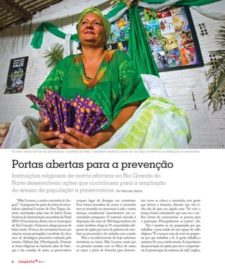 4
Portas abertas para a prevenção
No bairro Nossa Senhora da Apresentação, na periferia de Natal, a orientadora espiritual Luciene de Oya Togun é referência na distribuição de preservativos
Instituições religiosas de matriz africana no Rio Grande do
Norte desenvolvem ações que contribuem para a ampliação
do acesso da população a preservativos Por Hércules Barros
“Mãe Luciene, a minha camisinha já che-
gou?”.A pergunta faz parte da rotina da orien-
tadora espiritual Luciene de Oya Togun, du-
rante caminhadas pelas ruas do bairro Nossa
SenhoradaApresentação,naperiferiadeNatal
(RN).O loteamento,divisa com os municípios
de São Gonçalo e Extremoz,abriga pessoas de
baixa renda.A busca dos moradores locais por
relações sexuais protegidas é resultado de cinco
anos de abordagem preventiva realizada pelo
terreiro Ojôloyá Jeje Obéotógundá. Durante
as festas religiosas no barracão, além do batu-
que e das comidas de santo, os preservativos
ocupam lugar de destaque nas cerimônias.
Essa forma inovadora de acesso à camisinha
tem-se revertido em prevenção à aids e outras
doenças sexualmente transmissíveis nas co-
munidades potiguares. O material colocado à
disposição dos mais de 300 frequentadores do
centro também chega às 19 comunidades reli-
giosas da região,por meio de palestras de com-
bate ao preconceito e de cuidados com a saúde.
Mas o reconhecimento de hoje enfrentou
resistência no início. Mãe Luciene conta que
na primeira reunião com os filhos de santo,
ao expor o pênis de borracha para demons-
trar como se coloca a camisinha, teve gente
que deixou o barracão, dizendo que não ti-
nha ido ali para ver aquela cena. “Só com o
tempo foram entendendo que essa era a me-
lhor forma de conscientizar as pessoas para
a prevenção. Principalmente os jovens”, diz.
Ela é taxativa ao ser perguntada por que
trabalhar o tema saúde em um espaço de culto
religioso.“É a mesma coisa de você me pergun-
tar por que trabalhar a fé. A gente trabalha a
natureza.Eusouaminhaárvore.Aimportância
da preservação da saúde para nós é a importân-
cia da preservação da natureza,da vida”,explica.
 
