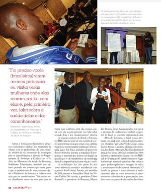 58
Redução da transmissão
Atenta à forma como brasileiros e africa-
nos conduziram o diálogo dos integrantes da
oficina com as profissionais do sexo, visan-
do envolvê-las na construção de mensagens
para os caminhoneiros, a diretora do Depar-
tamento de Prevenção e Cuidado ao HIV/
Aids do Ministério da Saúde de Botsuana,
Refeletswe Lebelonyane, ressaltou que não
havia pensado em comunicação entre pares
e que as profissionais do sexo poderiam aju-
dar o Ministério de Botsuana a elaborar uma
ação para os caminhoneiros. “Foi preciso vo-
cês (brasileiros) virem ao meu país para eu
Ian Khama, foram homenageados por inovar
o processo de colaboração e utilizar a exper-
tise do Brasil no combate à epidemia de aids.
Além de Botsuana, o Brasil possui ativi-
dades em saúde com outros dez países africa-
nos (Burkina Faso,Cabo Verde,Congo,Gana,
Guiné Bissau, Tanzânia, Quênia, Moçambi-
que,SãoToméePríncipe,Zâmbia).Asáreasde
atuação vão desde a troca de experiências sobre
assistênciaetratamentoaquemvivecomHIV/
aids à valorização dos direitos humanos.Algu-
mas missões tratam de questões sobre como os
países podem aprimorar a testagem de aids e
o armazenamento de material laboratorial. O
desafio de garantir o acesso universal a medi-
camentos, além de como armazenar os antir-
retrovirais e distribuí-los a quem precisa,tam-
bém entra na pauta de discussões das visitas.
“Foi preciso vocês
(brasileiros) virem
ao meu país para
eu visitar essas
mulheres onde elas
moram, sentar com
elas e, pela primeira
vez, falar sobre a
saúde delas e dos
caminhoneiros.”
Redução da transmissão
Os participantes da oficina de comunicação
surpreenderam os brasileiros com exemplos
de prevenção ao HIV em partidas de futebol,
apresentando experiências locais de como
Botsuana faz testes de aids em jogos
Refeletswe Lebelonyane, diretora
do Departamento de Prevenção e
Cuidado ao HIV/Aids do Ministério
da Saúde de Botsuana
visitar essas mulheres onde elas moram, sen-
tar com elas e, pela primeira vez, falar sobre
a saúde delas e dos caminhoneiros”, observa.
A atuação conjunta de Brasil e Botsuana
em HIV/aids faz parte de um modelo de coo-
peração internacional que rompe com a prática
tradicional assistencialista unilateral.Denomi-
nada Laços Sul-Sul, a iniciativa de países em
desenvolvimento prioriza a realização de pro-
gramas e parcerias que deixem um legado de
qualificação e de transferência de tecnologia,
alémdecompartilharliçõesemrelaçãoàsaúde.
A mobilização dos dois países foi tida
como referência mundial e reconhecida com
o prêmio South South Awards, em setembro
de 2011, durante a Assembleia Geral das Na-
ções Unidas. Na ocasião, a presidenta Dilma
Rousseﬀ e o presidente de Botsuana, Khama
 