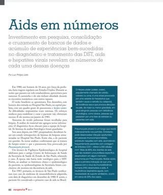60
Aids em números
Em 1980, um homem de 34 anos, por força da profis-
são, fazia viagens regulares aos Estados Unidos. Durante as
noites que passava em solo estadunidense, aproveitava para
namorar. A camisinha e ele não tinham afinidade durante
os encontros românticos com outros rapazes.
O verão brasileiro se aproximava. Em dezembro, este
homem deu entrada no Hospital São Paulo,na capital pau-
lista, com um quadro grave de pneumonia e herpes-zóster.
As dificuldades respiratórias eram intensas. Os esforços
médicos para estabilizar e curar o paciente não obtiveram
sucesso. E ele morreu em janeiro de 1981.
Amostras do tecido pulmonar foram recolhidas para
biópsia. A análise do material não agregou novas informa-
ções. O diagnóstico ficou obscuro para a equipe do hospi-
tal. As lâminas da análise histológica foram guardadas.
Seis anos depois, em 1987, pesquisadores decidiram fa-
zer um estudo retrospectivo de lâminas de biópsias arma-
zenadas no Hospital São Paulo. Entre elas, a do paciente
em questão. As novas análises confirmaram que se tratava
do herpes-zóster e que a pneumonia fora provocada por
Pneumocystis jirovecii.
Um técnico da Vigilância Epidemiológica do hospital
telefonou para o antigo Centro de Informação de Saúde
da Secretaria de Saúde do Estado de São Paulo, relatando
o caso. À época, não havia teste sorológico para o HIV.
Porém, ao analisar os históricos clínico e epidemiológico
do paciente, os epidemiologistas da Secretaria foram con-
clusivos: ele morrera em decorrência da aids.
Em 1987, portanto, os técnicos de São Paulo notifica-
ram esse caso de síndrome de imunodeficiência adquirida,
com data de diagnóstico em dezembro de 1980. E assim, o
paciente foi considerado o primeiro caso de aids no Brasil.
Investimento em pesquisa, consolidação
e cruzamento de bancos de dados e
acúmulo de experiências bem-sucedidas
no diagnóstico e tratamento das DST, aids
e hepatites virais revelam os números de
cada uma dessas doenças
Por Luiz Philipe Leite
O Herpes-zóster (zolster, zoster),
popularmente chamado de cobrão,
cobreiro ou zona, é uma virose provocada
por uma variante do herpesvírus que
também causa a varicela (ou catapora),
de incidência rara e que provoca afecções
na pele, de maior ou menor gravidade, em
geral atingindo pessoas com deficiência
imunológica, como idosos, pessoas que
passaram por uma fase de estresse ou
pacientes com aids.
Pneumocystis jirovecii é um fungo que reside
inofensivamente nos pulmões. Entretanto,
pode desencadear infecção oportunista
em pessoas imunocomprometidas,
sobretudo naquelas com aids, acometendo
frequentemente pacientes com contagem
de linfócitos CD4+ inferior a 200 células/
mm3
. Mais de 80% dos doentes de aids
que não recebem uma profilaxia específica
desenvolvem em algum momento
pneumonia por Pneumocystis. Muitas vezes,
esta é a primeira indicação de que uma
pessoa com o vírus da imunodeficiência
humana (HIV) desenvolveu a aids. A
insuficiência respiratória aguda, com
necessidade de suporte ventilatório, ocorre
em cerca de 20% dos casos.
 
