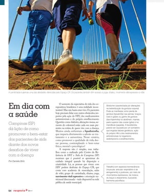64
Qualidade de vida
O aumento da expectativa de vida dos so-
ropositivos brasileiros é uma realidade incon-
testável.Mas não basta estar vivo.Os pacientes
hoje precisam lidar com outros obstáculos,im-
postos pela ação do HIV, dos medicamentos
antirretrovirais e do próprio envelhecimento.
Questões como diabetes,alterações ósseas,au-
mento do colesterol estão cada vez mais pre-
sentes na rotina de quem vive com a doença.
Muitos ainda enfrentam a lipodistrofia,
que impacta diretamente a adesão ao tra-
tamento e a autoestima. Nesse cenário,
como promover a qualidade de vida des-
sas pessoas, contemplando o bem-estar
físico, mental e psicológico?
A resposta não é simples, mas traba-
lhos como o realizado pelo Centro de Re-
ferência de DST e Aids de Campinas (SP)
mostram que é possível se aproximar do
cuidado integral quando há disposição e
criatividade. Lá, as pessoas que vivem com
HIV podem desfrutar do Espaço CR, que
conta com academia de musculação, aulas
de vôlei, grupo de caminhada, shiatsu, yoga,
movimento vital expressivo e orientação nu-
tricional direcionada – tudo disponível na rede
pública de saúde municipal.
Em dia com
a saúde
A caminhada é apenas uma das atividades oferecidas pelo Espaço CR. Os pacientes também têm acesso a yoga, shiatsu, movimento vital expressivo e vôlei
Campinas (SP)
dá lição de como
promover o bem-estar
dos pacientes de aids
diante dos novos
desafios de viver
com a doença
Por Daniela Brito
Síndrome caracterizada por alterações
na redistribuição da gordura corporal.
Pode se manifestar como perda de
gordura (lipoatrofia) nas pernas, braços,
rosto e glúteo ou ganho de gordura
(lipo-hipertrofia) no abdômen, mamas,
parte superior das costas (giba) e na
mandíbula (papada). A lipodistrofia
parece ser causada por um somatório
que engloba fatores genéticos, ação
do próprio HIV e dos medicamentos
antirretrovirais no organismo,
sedentarismo e envelhecimento.
Trabalha com aspectos biomecânicos
(muscular, articular, respiratório e de
alongamento) e posturais, por meio de
movimentos expressivos, da música,
do toque e relaxamento, buscando
harmonia psicofísica.
 
