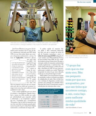 65
Em dia com a saúde
José Victor Moreira é uma prova dos be-
nefícios dessa iniciativa. Aos 57 anos de ida-
de e sabidamente infectado pelo HIV desde
1998, viu sua vida mudar depois que come-
çou a frequentar assiduamente o serviço. As
taxas de triglicérides, colesterol e glicose,
que eram altas
em 2009 – 335
mg/dl,154 mg/
dl e 108 mg/dl,
respectivamen-
te – caíram ao
longo do tem-
po e hoje estão
controladas:
151 mg/dl, 133
mg/dl e 98 mg/
dl. “O grupo
faz com que eu
me sinta vivo.
Não me pergunto mais por que sou soropo-
sitivo, por que isso tinha que acontecer co-
migo,e,sim,como faço para melhorar minha
qualidade de vida”, relata.
Com a saúde equilibrada, nem um câncer
de próstata o desestabilizou. Quando desco-
briu o tumor, em 2010, recebeu um cardá-
pio individualizado para responder melhor
à radioterapia e sua recuperação surpreen-
deu até o oncologista que o acompanhava.
“Ele ganhou 2 kg no final do tratamento, um
caso raro nesse tipo de situação,quando geral-
mente há perda de peso”, relata Nacle Nabak,
nutricionista e coordenador do Espaço CR.
Maria Izabel, sorrindo à toa com IMC de
21,8. “Na minha cabeça, tenho 20 anos”
A prática regular de exercícios físi-
cos, aliada à dieta nutricional balanceada,
tem feito com que os usuários do serviço de
aids de Campinas mantenham o peso e o
índice de massa corporal (IMC) adequados.É
o que acontece com Maria Izabel da Fonseca,
61 anos de idade,54 kg e IMC de 21,8 – medi-
das invejáveis até para muitas jovens.Ela segue a
orientação médica do tratamento antirretroviral,
caminha regularmente e se alimenta bem. “Na
minhacabeça,tenho20anos”,confessa.Nocaso
dela, a descoberta do HIV foi uma mola pro-
pulsora para o cuidado com a saúde.“Depois da
tempestade da notícia de que estava infectada,
resolvi que eu seria primeiro lugar em tudo”.
Maria Izabel é uma das pioneiras do grupo
decaminhadaeacabousetornandoumaespécie
de multiplicadora de saúde. Além de lidar bem
com a revelação do diagnóstico, convida outros
pacientes para participar das atividades físicas
oferecidas pelo serviço.Comunicativa,sempre é
indicada para dar entrevistas sobre o tema.
José Victor sua a camisa para manter a forma. O esforço vale a pena: com a prática de
exercícios físicos, conseguiu estabilizar o HIV, as taxas de colesterol e de triglicérides
“O grupo faz
com que eu me
sinta vivo. Não
me pergunto
mais por que sou
soropositivo, por
que isso tinha que
acontecer comigo,
e, sim, como faço
para melhorar
minha qualidade
de vida”
José Victor Moreira, 57 anos
É um tipo de gordura que
forma 90% da reserva de
energia do organismo
e se deposita no tecido
gorduroso e muscular.
Mas, em grandes
quantidades no sangue,
pode indicar risco de
doenças do coração.
Devem-se evitar alimentos
gordurosos, refrigerantes
e doces em geral.
Para fazer o cálculo do IMC basta
dividir o peso em quilogramas
pela altura ao quadrado.
altura2
peso
Inferior a 18,5
Entre 18,5 e 24,9
Entre 25 e 29,9
Acima de 30
abaixo do ideal
normal
sobrepeso
obesidade
 