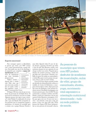 66
Em dia com a saúde
Para conseguir superar as dificuldades,
as pessoas que vivem com HIV contam
com o apoio psicossocial que o grupo ofe-
rece. Essa ajuda vem não só do psicólogo e
do psiquiatra que compõem a equipe mul-
tiprofissional,como da
troca de experiências
que essas atividades
proporcionam.
“Faltava sentido e
direção para a minha
vida. Hoje sinto que
não estou mais sozinho.
Isso me ajuda a traba-
lhar angústias e ansie-
dades”, comemora José Victor.
O Espaço CR virou mais do que um am-
biente de promoção de atividades físicas. “É
um local de convivência, com foco na saúde.
Algumas pessoas vêm aqui só para conver-
sar”,relata Nabak.O coordenador do serviço
sabe o que está falando. Ele acompanha vá-
rios pacientes que só conseguiram resgatar a
autoestima e se reinserir na sociedade após
o contato com o grupo. Roseane Ferreira é
uma delas. Quando tinha 25 anos de ida-
de, durante a gestação, descobriu que tinha
o vírus da aids. Para Roseane, casada e sem
nenhuma situação de risco aparente, foi um
choque receber essa notícia. Naquela época,
desistiu dos projetos pessoais e ainda teve
que lidar com o preconceito.“Durante o tra-
balho de parto, fui isolada na maternidade e
a minha filha quase morreu porque não que-
riam colocar a mão em mim”, lembra.
Cerca de 10 anos depois,quando já tinha
até desistido da vida profissional,conheceu o
trabalho do Centro de Referência e conse-
guiu retomar alguns sonhos.Após passar por
três cursos de graduação e não terminar ne-
nhum,iniciou a faculdade de pedagogia,com
término previsto para o fim de 2012.Na área
sentimental, a estudante também está feliz.
Perdeu o medo de se relacionar e,há um ano,
namora Carlos Barreiros, soronegativo. A fi-
lha, que agora está com 14 anos, não tem o
vírus – um estímulo a mais para a mãe, que
passou a lutar com vigor pela vida. “Essas
pessoas (do Espaço CR) foram fundamen-
tais no meu processo de retomada”, observa.
Nacle Nabak (no bloqueio), coordenador do Espaço CR: incentivo aos pacientes dentro e fora das quadras
Suporte emocional
As pessoas do
município que vivem
com HIV podem
desfrutar de academia
de musculação, aulas
de vôlei, grupo de
caminhada, shiatsu,
yoga, movimento
vital expressivo e
orientação nutricional
direcionada – tudo
na rede pública
de saúde.
 Fisioterapeuta
 Dentista
 Ginecologista
 Infectologista
enfermeiro
 farmacêutico,
nutricionista,
psicólogo e
psiquiatra
 