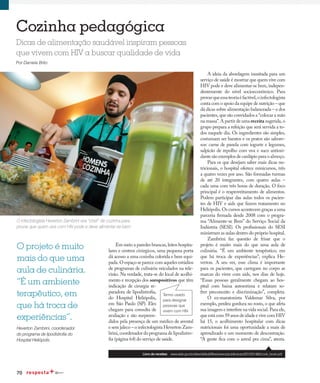 70
Em meio a paredes brancas, leitos hospita-
lares e centros cirúrgicos, uma pequena porta
dá acesso a uma cozinha colorida e bem equi-
pada. O espaço se parece com aqueles estúdios
de programas de culinária veiculados na tele-
visão. Na verdade, trata-se do local de acolhi-
mento e recepção dos soropositivos que têm
indicação de cirurgia re-
paradora de lipodistrofia,
do Hospital Heliópolis,
em São Paulo (SP). Eles
chegam para consulta de
avaliação e são surpreen-
didos pela presença de um médico de avental
e sem jaleco – o infectologista Heverton Zam-
brini, coordenador do programa de lipodistro-
fia (página 64) do serviço de saúde.
Cozinha pedagógica
O infectologista Heverton Zambrini vira “chef” de cozinha para
provar que quem vive com HIV pode e deve alimentar-se bem
Dicas de alimentação saudável inspiram pessoas
que vivem com HIV a buscar qualidade de vida
Por Daniela Brito
O projeto é muito
mais do que uma
aula de culinária.
“É um ambiente
terapêutico, em
que há troca de
experiências”.
Heverton Zambrini, coordenador
do programa de lipodistrofia do
Hospital Heliópolis
A ideia da abordagem inusitada para um
serviço de saúde é mostrar que quem vive com
HIV pode e deve alimentar-se bem, indepen-
dentemente do nível socioeconômico. Para
provarqueessateoriaéfactível,oinfectologista
conta com o apoio da equipe de nutrição – que
dá dicas sobre alimentação balanceada – e dos
pacientes, que são convidados a “colocar a mão
na massa”. A partir de uma receita sugerida, o
grupo prepara a refeição que será servida a to-
dos naquele dia. Os ingredientes são simples,
costumam ser baratos e os pratos são saboro-
sos: carne de panela com iogurte e legumes,
salpicão de repolho com uva e suco antioxi-
dante são exemplos de cardápio para o almoço.
Para os que desejam saber mais dicas nu-
tricionais, o hospital oferece minicursos, três
a quatro vezes por ano. São formadas turmas
de até 20 integrantes, com quatro aulas –
cada uma com três horas de duração. O foco
principal é o reaproveitamento de alimentos.
Podem participar das aulas todos os pacien-
tes de HIV e aids que fazem tratamento no
Heliópolis. Os cursos acontecem graças a uma
parceria firmada desde 2008 com o progra-
ma “Alimente-se Bem” do Serviço Social da
Indústria (SESI). Os profissionais do SESI
ministram as aulas dentro do próprio hospital.
Zambrini faz questão de frisar que o
projeto é muito mais do que uma aula de
culinária. “É um ambiente terapêutico, em
que há troca de experiências”, explica He-
verton. A seu ver, esse clima é importante
para os pacientes, que carregam no corpo as
marcas do viver com aids, nos dias de hoje.
“Essas pessoas geralmente chegam ao hos-
pital com baixa autoestima e relatam so-
frer preconceito e discriminação”, completa.
O ex-maratonista Valdemar Silva, por
exemplo, perdeu gordura no rosto, o que afeta
sua imagem e interfere na vida social. Para ele,
que está com 59 anos de idade e vive com HIV
há 15, o acolhimento hospitalar com dicas
nutricionais foi uma oportunidade a mais de
aprendizado e um momento de descontração.
“A gente fica com o astral pra cima”, atesta.
Termo usado
para designar
pessoas que
vivem com HIV
www.aids.gov.br/sites/default/files/anexos/publicacao/2012/51482/cook_book.pdfLivro de receitas:
 