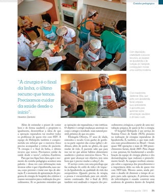 71
Cozinha pedagógica
Além de estimular o prazer de comer
bem e de forma saudável, o propósito é,
igualmente, desmistificar a ideia de que
a operação reparadora vai resolver todos
os problemas de quem vive com HIV. A
equipe do Heliópolis também é compro-
metida em reforçar que o exercício físico
precisa acompanhar a rotina do paciente.
“A cirurgia é o final da linha, o último
recurso que temos. Precisamos cuidar da
saúde desde o início”, enfatiza Zambrini.
Para que isso fique bem claro,após o mo-
mento da cozinha pedagógica acontece uma
palestra – dessa vez com informações mais
técnicas sobre o que é lipodistrofia, suas cau-
sas, como prevenir e tratar esse tipo de alte-
ração.É o momento de apresentação do pro-
grama de cirurgia do hospital, dos critérios e
exames necessários para a realização dos pro-
cedimentos. Aí os pacientes entendem que
cedimentos cirúrgicos, a partir de uma rea-
valiação psíquica de quem já fez a cirurgia.
O hospital Heliópolis é um serviço do
Sistema Único de Saúde (SUS), pioneiro
na realização de cirurgias reparadoras de
lipodistrofia. É, também, o que mais reali-
zou esses procedimentos no Brasil – foram
quase 500 operações e mais de 300 preen-
chimentos faciais, desde 2005. Para chegar
a esse patamar, foi fundamental a sensibi-
lização da equipe de cirurgia plástica e dos
dermatologistas (que realizam o preenchi-
mento facial). As equipes recebem orienta-
ção sobre a segurança dos procedimentos e
a importância deles na vida de quem vive
com HIV/aids. Mesmo assim, ainda per-
siste o desafio de diminuir o tempo de es-
pera para cada operação. A próxima meta
do infectologista é ousada: construir uma
academia de ginástica dentro do hospital.
Com disposição,
criatividade e poucos
recursos, as equipes
de lipodistrofia e de
nutrição do Heliópolis
conseguiram montar
uma cozinha moderna
O ex-maratonista
Valdemar Silva, que
sofre com lipodistrofia
facial, prepara
suco antioxidante
e aproveita para
aprender sobre
alimentação saudável
e de baixo custo
“A cirurgia é o final
da linha, o último
recurso que temos.
Precisamos cuidar
da saúde desde o
início”.
Heverton Zambrini
as operações são reparadoras, e não estéticas.
O objetivo é corrigir mudanças anormais no
corpo e atingir o resultado mais natural pos-
sível, próximo do que era antes.
Elisângela Oliveira, 37 anos de idade,
entendeu o recado. Com ganho de gordu-
ra na parte superior das costas (giba) e ab-
dômen, além de perda no glúteo, ela quer
mudar de vida. A paciente sabe que para
isso vai ter que adotar hábitos alimentares
saudáveis e praticar exercícios físicos. “Se a
gente quer alcançar um objetivo, tem uma
hora que é preciso mudar a cabeça”, diz.
O serviço conta com uma psicóloga que
faz avaliação do estilo de vida e do impac-
to da lipodistrofia na qualidade de vida dos
soropositivos. Quando precisa de terapia,
a pessoa é encaminhada para um atendi-
mento continuado. Até o final de 2012,
também será analisado o impacto dos pro-
 