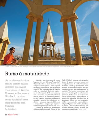 74
Qualidade de vida
Rumo à maturidade
As mudanças da vida
adulta trazem muitos
desafios aos jovens
vivendo com HIV/aids.
Duas experiências em
São Paulo mostram
como é possível fazer
essa transição sem
traumas
Por Nivaldo Coelho
Paulo (Unifesp), Marcela volta ao ambu-
latório de quatro em quatro meses para
acompanhamento da saúde. Consideran-
do apenas a idade, já poderia estar sendo
atendida no ambulatório adulto, mas por
enquanto só pega seus medicamentos na
pediatria. “Eles tentam me convencer a ir
para o ambulatório geral, mas não me sinto
preparada. Tenho medo, já me acostumei
com as pessoas daqui”, revela Marcela. A
jovem teme encontrar dificuldade em se
abrir para o diálogo com uma nova equipe
médica e conversar sobre sua condição so-
rológica.“Aqui me sinto melhor. Já conheço
as pessoas, é mais fácil, todo mundo já sabe
a minha história”, justifica Marcela, que
contraiu a doença da mãe. *Nome fictício.
Marcela* é uma jovem negra de sorriso
largo, que vive com aids desde “pequenina”.
Perguntada sobre sua idade, diz ter 16 anos,
corrigindo-se em seguida. Com ar sapeca e
um amplo sorriso revela: “não, na verdade
tenho 20”. Por trás do ato falho de Marcela,
reflete-se a resistência dos jovens brasilei-
ros vivendo com aids desde crianças e que,
com o passar dos anos, têm dificuldade de
fazer a transição do tratamento pediátri-
co para o adulto. Abandonar uma vida de
cuidados e atenções do ambulatório pe-
diátrico e assumir a responsabilidade com
a terapia adulta é um passo que exige ma-
turidade da geração que nasceu com HIV.
Paciente do Centro de Atendimento
Pediátrico da Universidade Federal de São
Juliano, 23 anos, saiu da casa Vitória em 2009 e divide uma casa com um irmão e uma irmã na Zona Leste de São Paulo
 