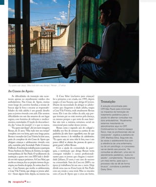 76
Rumo à maturidade
As dificuldades da transição não acon-
tecem apenas no atendimento médico dos
ambulatórios. Nas Casas de Apoio, muitas
vezes longe do convívio familiar, a tensão de
buscar algo lá fora e encarar as responsabi-
lidades da vida adulta é um grande desafio
para os jovens vivendo com aids.Eles sentem
dificuldades em sair das amarras de um lugar
seguro, com horários de refeições e medica-
mentos controlados.O medo do desconheci-
do, das “coisas do mundo”, é o que os marca.
“Euquerosairdaqui”,dizumtantoinseguro
Renan, de 21 anos.“Mas tudo tem seu tempo”
completa com voz lenta,após uma longa pausa.
Renan é morador da Casa Vitória há dois anos,
parte do complexo de três Casas de Apoio que
abrigam crianças e adolescentes vivendo com
aids, mantidas pela Sociedade Padre Costanzo
Dalbesio.Ainstituiçãotrabalhajuntoàparóquia
Nossa Senhora de Fátima do Imirim,na região
metropolitana de São Paulo.O acolhimento da
institução a quem vive com HIV/aids é dividi-
do em três espaços próximos.A Casa Siloé,que
recebeascrianças,ficanopróprioterrenodapa-
róquia,nos fundos da igreja.As outras duas Ca-
sas – Casa Suzane, que recebe os adolescentes,
e Casa Vila Vitória, que abriga os jovens adul-
tos – ficam alguns lotes depois, na mesma rua.
A Casa Siloé (exclusiva para crianças)
foi a primeira a ser criada, em 1995; depois
surgiu a Casa Suzane, que abriga 63 jovens.
Diante da necessidade de abrigar os adoles-
centes que chegavam à idade adulta, surgiu
a Casa Vila Vitória,onde atualmente Renan
mora. Ele é um dos órfãos da aids, seja por-
que tiveram pai ou mãe mortos pela doença,
ou mesmo porque o que resta de suas famí-
lias não tem a mínima estrutura social ou
emocional para cuidar desses jovens.
Renan cursa o segundo ano do colegial e
trabalha nos fins de semana na cantina de seu
padrinho. Já sabe fazer cappelletti, mas diz que
gostaria mesmo é de trabalhar de cabeleireiro.
“Eu quero sair, ter uma vida lá fora, mas é um
pouco difícil se afastar das pessoas de quem a
gente gosta”,reflete Renan.
Com a ajuda da comunidade da paró-
quia, a instituição que abriga Renan tenta
conseguir trabalho e cursos profissionali-
zantes para os jovens que chegam à maiori-
dade. Juliano, 23 anos, é um caso de sucesso
na comunidade. Saiu da Casa em 2009 e na
época já trabalhava há um ano e meio. Hoje
divide uma casa na Zona Leste de São Paulo
com um irmão e uma irmã. Mas os vínculos
com a Casa de Apoio que o criou são fortes.
As Casas de Apoio
“Eu quero sair daqui. Mas tudo tem seu tempo” Renan , 21 anos
Transição
A solução encontrada pelo
CRT-São Paulo para minimizar
os impactos da transição do
tratamento pediátrico para o
adulto foi alternar consultas nos
dois ambulatórios. “Atualmente,
estamos mesclando os
atendimentos aqui no CRT.
Continuamos no mesmo espaço
físico, mas os profissionais vão-se
revezando”, explica a pediatra do
CRT, Marilisa Silva. Segundo ela,
às vezes o adolescente fica com
a referência de uma enfermeira,
ou de um psicólogo, e o processo
vai-se dando aos poucos. “As
consultas se alternam, uma vez no
atendimento pediátrico, outra no
adulto”, complementa. “Buscamos
um meio termo, para que o
processo não se dê de forma
brusca”, corrobora a pediatra
Daisy Silva.
 