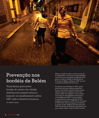Prevenção nos
bordéis de Belém
Voluntárias percorrem
boates do centro da cidade
distribuindo preservativos e
fazendo aconselhamento sobre
DST, aids e direitos humanos
Por Gabriela Campos
Misture vontade de mudar o mundo, um bocado
de solidariedade e uma porção de responsabilidade
social. Acrescente uma pitada de indignação. Está
pronta a receita de trabalho do Movimento de
Promoção da Mulher, o Moprom, ONG que atua
na periferia de Belém (PA) há 45 anos.
No início de suas atividades, em 1967, o grupo
desenvolvia ações para mulheres profissionais
do sexo, com reuniões semanais de lazer, quando
refletiam sobre suas condições de vida. Com o
tempo, o público foi ampliado e outras mulheres
em situação de vulnerabilidade social passaram
a ser atendidas pela ONG. O tempo também
foi responsável por afastar, na década de 90, as
atividades de prevenção ao HIV/aids do rol de ações
do Movimento. Mas a participação da instituição
no projeto de rede “Mulheres Tecendo Ações pela
Vida”, financiado pelo Ministério da Saúde, fez com
que o assunto voltasse à pauta da ONG, em 2011.
6
 