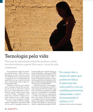78
Life-giving technology
Tecnologia pela vida
Técnicas de reprodução assistida auxiliam casais
sorodiscordantes a gerar filhos sem o vírus da aids
Por Gabriela Campos
“Os casais têm o
direito de saber que
podem ter filhos.
A aids hoje tem
outro perfil e, com as
medidas preventivas
adequadas, o risco
de transmissão é
inferior a 1%”
Rita Manzano Sarti, médica infectologista
Um procedimento simples de reprodu-
ção assistida devolveu a Kátia*, 26 anos, a
esperança de ser mãe e gerar uma criança
sem o HIV. Ela não tem o vírus da aids, mas
o companheiro, sim. A sorologia positiva do
marido fazia com que o assunto fosse tabu
entre o casal, junto há 12 anos, e agora à es-
pera do primeiro filho.
“Chegamos a conversar com os médicos
sobre a concepção natural. Mas meu mari-
do, mais do que eu, tinha muito medo de
que eu ou a criança pudéssemos ser infec-
tados. Foi quando soubemos dessa técnica
e ficamos bastante empolgados”, conta.
Kátia está se referindo à lavagem de es-
perma, método em que o sêmen é prepa-
rado e, sem o vírus, inseminado na mulher.
A técnica, criada em 1997 por cientistas
italianos e disponível no Brasil desde 2000
em um centro de reprodução humana em
Campinas (SP),agora é ofertada,de graça,no
Centro de Referência e Treinamento (CRT)
da Secretaria de Saúde de São Paulo.Trata-se
de um projeto de parceria entre o CRT e o
Centro de Reprodução Assistida em Situa-
ções Especiais (Crase), da Faculdade de Me-
dicina do ABC,financiado pela Organização
Pan-Americana de Saúde (OPAS).
O primeiro passo para o casal sorodiscor-
dante (em que um dos parceiros tem HIV e o
outro não) que gostaria de ter um filho e quer
fazer o tratamento no ambulatório do CRT
é descartar a possibilidade de infertilidade.
“Para isso, o homem faz um espermograma
e a mulher, uma radiografia contrastada do
útero e das trompas. Verificamos, também,
se a candidata tem ciclo menstrual regular”,
explica o ginecologista e obstetra Waldemar
Carvalho, especializado em reprodução as-
sistida e o responsável pelo projeto no CRT.
 