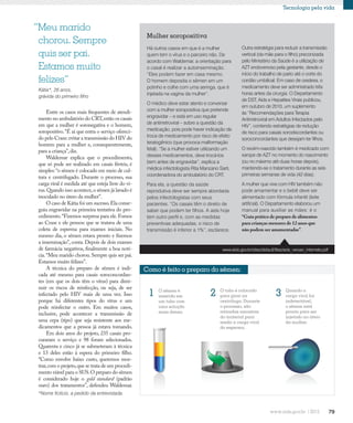 79
Tecnologia pela vida
“Meu marido
chorou. Sempre
quis ser pai.
Estamos muito
felizes”
Kátia*, 26 anos,
grávida do primeiro filho
Como é feito o preparo do sêmen:
O sêmen é
inserido em
um tubo com
uma solução
mais densa.
1 2 O tubo é colocado
para girar na
centrífuga. Durante
o processo, são
retiradas amostras
do material para
medir a carga viral
do esperma.
3 Quando a
carga viral for
indetectável,
o sêmen está
pronto para ser
injetado no útero
da mulher.
Mulher soropositiva
Há outros casos em que é a mulher
quem tem o vírus e o parceiro não. De
acordo com Waldemar, a orientação para
o casal é realizar a autoinseminação.
“Eles podem fazer em casa mesmo.
O homem deposita o sêmen em um
potinho e colhe com uma seringa, que é
injetada na vagina da mulher”.
O médico deve estar atento e conversar
com a mulher soropositiva que pretende
engravidar – e está em uso regular
de antirretroviral – sobre a questão da
medicação, pois pode haver indicação de
troca de medicamento por risco de efeito
teratogênico (que provoca malformação
fetal). “Se a mulher estiver utilizando um
desses medicamentos, deve trocá-los
bem antes de engravidar”, explica a
médica infectologista Rita Manzano Sarti,
coordenadora do ambulatório do CRT.
Para ela, a questão da saúde
reprodutiva deve ser sempre abordada
pelos infectologistas com seus
pacientes. “Os casais têm o direito de
saber que podem ter filhos. A aids hoje
tem outro perfil e, com as medidas
preventivas adequadas, o risco de
transmissão é inferior a 1%”, esclarece.
Outra estratégia para reduzir a transmissão
vertical (da mãe para o filho) preconizada
pelo Ministério da Saúde é a utilização de
AZT endovenoso pela gestante, desde o
início do trabalho de parto até o corte do
cordão umbilical. Em caso de cesárea, o
medicamento deve ser administrado três
horas antes da cirurgia. O Departamento
de DST, Aids e Hepatites Virais publicou,
em outubro de 2010, um suplemento
às “Recomendações para Terapia
Antirretroviral em Adultos Infectados pelo
HIV”, contendo estratégias de redução
de risco para casais sorodiscordantes ou
soroconcordantes que desejam ter filhos.
O recém-nascido também é medicado com
xarope de AZT no momento do nascimento
(ou no máximo até duas horas depois),
mantendo-se o tratamento durante as seis
primeiras semanas de vida (42 dias).
A mulher que vive com HIV também não
pode amamentar e o bebê deve ser
alimentado com fórmula infantil (leite
artificial). O Departamento elaborou um
manual para auxiliar as mães: é o
“Guia prático de preparo de alimentos
para crianças menores de 12 anos que
não podem ser amamentadas”.
*Nome fictício, a pedido da entrevistada.
Entre os casos mais frequentes de atendi-
mento no ambulatório do CRT,estão os casais
em que a mulher é soronegativa e o homem,
soropositivo.“É aí que entra o serviço ofereci-
do pelo Crase:evitar a transmissão do HIV do
homem para a mulher e, consequentemente,
para a criança”,diz.
Waldemar explica que o procedimento,
que só pode ser realizado em casais férteis, é
simples: “o sêmen é colocado em meio de cul-
tura e centrifugado. Durante o processo, sua
carga viral é medida até que esteja livre do ví-
rus.Quando isso acontece,o sêmen já lavado é
inoculado no útero da mulher”.
O caso de Kátia foi um sucesso.Ela conse-
guiu engravidar na primeira tentativa do pro-
cedimento.“Fizemos surpresa para ele.Fomos
ao Crase e ele pensou que se tratava de uma
coleta de esperma para exames iniciais. No
mesmo dia, o sêmen estava pronto e fizemos
a inseminação”, conta. Depois de dois exames
de farmácia negativos, finalmente a boa notí-
cia.“Meu marido chorou.Sempre quis ser pai.
Estamos muito felizes”.
A técnica do preparo de sêmen é indi-
cada até mesmo para casais soroconcordan-
tes (em que os dois têm o vírus) para dimi-
nuir os riscos de reinfecção, ou seja, de ser
infectado pelo HIV mais de uma vez. Isso
porque há diferentes tipos do vírus e um
pode reinfectar o outro. Em muitos casos,
inclusive, pode acontecer a transmissão de
uma cepa (tipo) que seja resistente aos me-
dicamentos que a pessoa já estava tomando.
Em dois anos do projeto, 235 casais pro-
curaram o serviço e 98 foram selecionados.
Quarenta e cinco já se submeteram à técnica
e 13 deles estão à espera do primeiro filho.
“Como envolve baixo custo, queremos mos-
trar,com o projeto,que se trata de um procedi-
mento viável para o SUS.O preparo do sêmen
é considerado hoje o gold standard (padrão
ouro) dos tratamentos”, defendeu Waldemar.
www.aids.gov.br/sites/default/files/aids_versao_internete.pdf
 