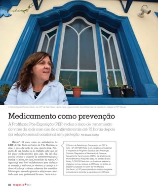 80
Medicamento como prevenção
A Profilaxia Pós-Exposição (PEP) reduz o risco de transmissão
do vírus da aids com uso de antirretrovirais até 72 horas depois
da relação sexual ocasional sem proteção Por Nivaldo Coelho
Márcio*, 31 anos, entra no ambulatório do
CRT de São Paulo no bairro de Vila Mariana, às
duas e meia da tarde de uma quinta-feira. Nin-
guém de sua família ou do trabalho sabe que ele
foi pegar medicamentos para aids. Há dez dias
passou a tomar o coquetel de antirretrovirais pela
manhã e à noite, em casa, escondido da esposa. O
segurança tem feito malabarismos para disfarçar
as tonturas, o mal-estar, os vômitos, o cansaço e as
dores de cabeça − efeitos colaterais dos remédios.
Motivo para tamanha ginástica: relação sem cami-
sinha com uma profissional do sexo. *Nome fictício
A infectologista Denise Lotufo, do CRT de São Paulo, alerta para o preconceito de profissionais de saúde em relação à PEP Sexual
O Centro de Referência e Treinamento em DST e
Aids - SP (CRT-DST/Aids) é um complexo ambulatorial
e hospitalar do Programa Estadual para Prevenção,
Controle, Diagnóstico e Tratamento de Doenças
Sexualmente Transmissíveis (DST) e da Síndrome da
Imunodeficiência Adquirida (aids), no Estado de São
Paulo. O CRT-DST/Aids tem por finalidade elaborar e
implantar normas relativas às DST/aids, no âmbito do
SUS/SP. Localizado no bairro de Vila Mariana,
São Paulo, o CRT presta assistência médico-hospitalar,
ambulatorial e domiciliar a pacientes com DST/aids.
 