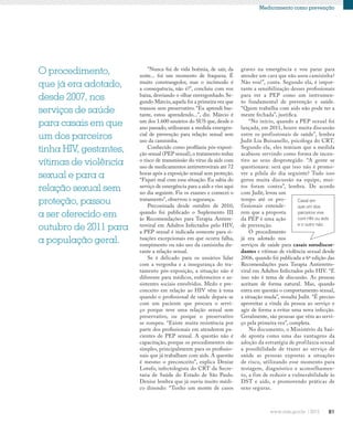 81
Medicamento como prevenção
O procedimento,
que já era adotado,
desde 2007, nos
serviços de saúde
para casais em que
um dos parceiros
tinha HIV, gestantes,
vítimas de violência
sexual e para a
relação sexual sem
proteção, passou
a ser oferecido em
outubro de 2011 para
a população geral.
“Nunca fui de vida boêmia, de sair, da
noite... foi um momento de fraqueza. É
muito constrangedor, mas o incômodo é
a consequência, não é?”, concluiu com voz
baixa, desviando o olhar envergonhado. Se-
gundo Márcio,aquela foi a primeira vez que
transou sem preservativo. “Eu aprendi bas-
tante, estou aprendendo...”, diz. Márcio é
um dos 1.600 usuários do SUS que, desde o
ano passado, utilizaram a medida emergen-
cial de prevenção para relação sexual sem
uso da camisinha.
Conhecido como profilaxia pós-exposi-
ção sexual (PEP sexual),o tratamento reduz
o risco de transmissão do vírus da aids com
uso de medicamentos antirretrovirais até 72
horas após a exposição sexual sem proteção.
“Fiquei mal com essa situação. Eu sabia do
serviço de emergência para a aids e vim aqui
no dia seguinte. Fiz os exames e comecei o
tratamento”, observou o segurança.
Preconizada desde outubro de 2010,
quando foi publicado o Suplemento III
às Recomendações para Terapia Antirre-
troviral em Adultos Infectados pelo HIV,
a PEP sexual é indicada somente para si-
tuações excepcionais em que ocorra falha,
rompimento ou não uso da camisinha du-
rante a relação sexual.
Se é delicado para os usuários lidar
com a vergonha e a insegurança do tra-
tamento pós-exposição, a situação não é
diferente para médicos, enfermeiros e as-
sistentes sociais envolvidos. Medo e pre-
conceito em relação ao HIV vêm à tona
quando o profissional de saúde depara-se
com um paciente que procura o servi-
ço porque teve uma relação sexual sem
preservativo, ou porque o preservativo
se rompeu. “Existe muita resistência por
parte dos profissionais em atenderem pa-
cientes de PEP sexual. A questão não é
capacitação, porque os procedimentos são
simples, principalmente para os profissio-
nais que já trabalham com aids. A questão
é mesmo o preconceito”, explica Denise
Lotufo, infectologista do CRT da Secre-
taria de Saúde do Estado de São Paulo.
Denise lembra que já ouviu muito médi-
co dizendo: “Tenho um monte de casos
graves na emergência e vou parar para
atender um cara que não usou camisinha?
Não vou!”, conta. Segundo ela, é impor-
tante a sensibilização desses profissionais
para ver a PEP como um instrumen-
to fundamental de prevenção e saúde.
“Quem trabalha com aids não pode ter a
mente fechada”, justifica.
“No início, quando a PEP sexual foi
lançada, em 2011, houve muita discussão
entre os profissionais de saúde”, lembra
Judit Lia Buisanello, psicóloga do CRT.
Segundo ela, eles temiam que a medida
acabasse servindo como forma de incen-
tivo ao sexo desprotegido. “A gente se
questionava: será que isso não é promo-
ver a pílula do dia seguinte? Tudo isso
gerou muita discussão na equipe, mui-
tos foram contra”, lembra. De acordo
com Judit, levou um
tempo até os pro-
fissionais entende-
rem que a proposta
da PEP é uma ação
de prevenção.
O procedimento
já era adotado nos
serviços de saúde para casais sorodiscor-
dantes e vítimas de violência sexual desde
2006, quando foi publicada a 6ª edição das
Recomendações para Terapia Antirretro-
viral em Adultos Infectados pelo HIV. “E
isso não é tema de discussão. As pessoas
aceitam de forma natural. Mas, quando
entra em questão o comportamento sexual,
a situação muda”, ressalta Judit. “É preciso
aproveitar a vinda da pessoa ao serviço e
agir de forma a evitar uma nova infecção.
Geralmente, são pessoas que vêm ao servi-
ço pela primeira vez”, completa.
No documento, o Ministério da Saú-
de aponta como uma das vantagens da
adoção da estratégia de profilaxia sexual
a possibilidade de trazer ao serviço de
saúde as pessoas expostas a situações
de risco, utilizando esse momento para
testagem, diagnóstico e aconselhamen-
to, a fim de reduzir a vulnerabilidade às
DST e aids, e promovendo práticas de
sexo seguras.
Casal em
que um dos
parceiros vive
com HIV ou aids
e o outro não.
 