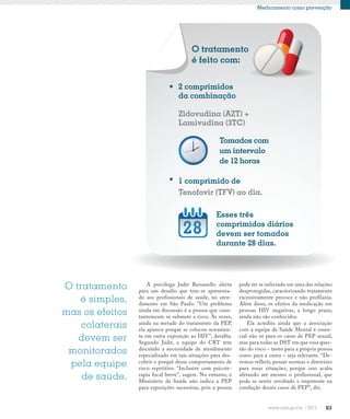 83
Medicamento como prevenção
1 comprimido de
Tenofovir (TFV) ao dia.
2 comprimidos
da combinação
Zidovudina (AZT) +
Lamivudina (3TC)
Esses três
comprimidos diários
devem ser tomados
durante 28 dias.
Tomados com
um intervalo
de 12 horas
O tratamento
é feito com:
O tratamento
é simples,
mas os efeitos
colaterais
devem ser
monitorados
pela equipe
de saúde.
A psicóloga Judit Buisanello alerta
para um desafio que tem-se apresenta-
do aos profissionais de saúde, no aten-
dimento em São Paulo: “Um problema
ainda em discussão é a pessoa que cons-
tantemente se submete a risco. Às vezes,
ainda na metade do tratamento da PEP,
ela aparece porque se colocou novamen-
te em outra exposição ao HIV”, detalha.
Segundo Judit, a equipe do CRT tem
discutido a necessidade de atendimento
especializado em tais situações para des-
cobrir o porquê desse comportamento de
risco repetitivo. “Inclusive com psicote-
rapia focal breve”, sugere. No entanto, o
Ministério da Saúde não indica a PEP
para exposições sucessivas, pois a pessoa
pode ter se infectado em uma das relações
desprotegidas, caracterizando tratamento
excessivamente precoce e não profilaxia.
Além disso, os efeitos da medicação em
pessoas HIV negativas, a longo prazo,
ainda não são conhecidos.
Ela acredita ainda que a associação
com a equipe de Saúde Mental é essen-
cial não só para os casos de PEP sexual,
mas para todas as DST em que essa ques-
tão do risco – tanto para a própria pessoa
como para a outra – seja relevante. “De-
vemos refletir, pensar normas e diretrizes
para essas situações, porque isso acaba
afetando até mesmo o profissional, que
pode se sentir revoltado e impotente na
condução desses casos de PEP”, diz.
 