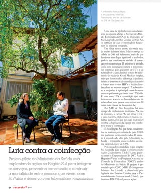 84
Fight against co-infection
Uma casa de tijolinho com uma laran-
jeira no quintal abriga o Serviço de Aten-
ção Especializada (SAE) do município de
São Leopoldo, no Rio Grande do Sul. Ali,
os serviços de aids e tuberculose funcio-
nam de maneira integrada.
Um olhar menos atento não veria nada
de muito diferente nisso. Mas o serviço da
cidade de 200 mil habitantes, mais do que
funcionar num lugar agradável e acolhedor,
poderia ser considerado modelo. A come-
çar por sua estrutura. O ambiente é arejado,
conta com iluminação natural e tem entra-
das separadas para pacientes de HIV e de
tuberculose (o que diminui o risco de trans-
missão do bacilo de Koch).Medidas simples,
mas que fazem toda a diferença e ajudam a
baixar as estatísticas da coinfecção (quando
o doente tem o vírus HIV e o bacilo da tu-
berculose ao mesmo tempo). A tuberculo-
se, a propósito, é a principal causa de morte
entre os pacientes que vivem com HIV/aids.
E viver com HIV é a condição que mais
fortemente acarreta o desenvolvimento de
tuberculose: uma pessoa com o vírus tem 30
vezes mais chance de desenvolvê-la.
No SAE de São Leopoldo, há uma
equipe de profissionais motivada. Na sala
de reuniões, o cartaz: “Se um vírus (HIV)
e uma bactéria (tuberculose) podem tra-
balhar juntos, por que nós não podemos?”
mostra a disposição da equipe em comba-
ter e tratar a coinfecção.
E é na Região Sul que estão concentra-
dos os maiores percentuais do país: 18,6%
dos pacientes estão coinfectados. O núme-
ro é considerado alto pelo Ministério da
Saúde – representa quase o dobro da mé-
dia nacional, que é de 9,9%.
Por causa dessa realidade é que a região
foi escolhida para sediar o projeto-piloto
Ações Colaborativas TB/HIV, uma parce-
ria entre o Departamento de DST, Aids e
Hepatites Virais e o Programa Nacional de
Controle da Tuberculose (PNCT), ambos
do Ministério da Saúde. O projeto é ge-
renciado pela ONG MSH (Management
Sciences for Health) e financiado pela
Agência dos Estados Unidos para o De-
senvolvimento Internacional (Usaid), que
destinou US$ 750 mil para as ações.
Luta contraacoinfecção
A enfermeira Patrícia Vitória
e seu paciente, Mário do
Nascimento, em dia de consulta
no SAE de São Leopoldo
Projeto-piloto do Ministério da Saúde está
implantando ações na Região Sul para integrar
os serviços, prevenir a transmissão e diminuir
a mortalidade entre pessoas que vivem com
HIV/aids e desenvolvem tuberculose Por Gabriela Campos
 