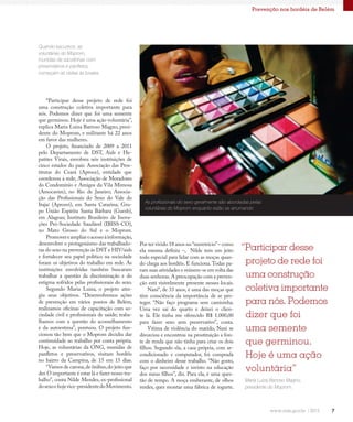 7
Prevenção nos bordéis de Belém
Quando escurece, as
voluntárias do Moprom,
munidas de sacolinhas com
preservativos e panfletos,
começam as visitas às boates
“Participar desse projeto de rede foi
uma construção coletiva importante para
nós. Podemos dizer que foi uma semente
que germinou. Hoje é uma ação voluntária”,
explica Maria Luiza Barroso Magno, presi-
dente do Moprom, e militante há 22 anos
em favor das mulheres.
O projeto, financiado de 2009 a 2011
pelo Departamento de DST, Aids e He-
patites Virais, envolveu seis instituições de
cinco estados do país: Associação das Pros-
titutas do Ceará (Aproce), entidade que
coordenou a rede; Associação de Moradores
do Condomínio e Amigos da Vila Mimosa
(Amocavim), no Rio de Janeiro; Associa-
ção das Profissionais do Sexo do Vale do
Itajaí (Aprosvi), em Santa Catarina; Gru-
po União Espírita Santa Bárbara (Guesb),
em Alagoas; Instituto Brasileiro de Inova-
ções Pró-Sociedade Saudável (IBISS-CO),
no Mato Grosso do Sul e o Moprom.
Promovereampliaroacessoàinformação,
desenvolver o protagonismo das trabalhado-
ras do sexo na prevenção às DST e HIV/aids
e fortalecer seu papel político na sociedade
foram os objetivos do trabalho em rede. As
instituições envolvidas também buscaram
trabalhar a questão da discriminação e do
estigma sofridos pelas profissionais do sexo.
Segundo Maria Luiza, o projeto atin-
giu seus objetivos. “Desenvolvemos ações
de prevenção em vários pontos de Belém;
realizamos oficinas de capacitação com so-
ciedade civil e profissionais de saúde; traba-
lhamos com a questão do aconselhamento
e da autoestima”, pontuou. O projeto fun-
cionou tão bem que o Moprom decidiu dar
continuidade ao trabalho por conta própria.
Hoje, as voluntárias da ONG, munidas de
panfletos e preservativos, visitam bordéis
no bairro da Campina, de 15 em 15 dias.
“Vamos de carona,de ônibus,do jeito que
der.O importante é estar lá e fazer nosso tra-
balho”, conta Nilde Mendes, ex-profissional
dosexoehojevice-presidentedoMovimento.
Por ter vivido 18 anos no “meretrício”– como
ela mesma definiu –, Nilde tem um jeito
todo especial para lidar com as moças quan-
do chega aos bordéis. E funciona.Todas pa-
ram suas atividades e reúnem-se em volta das
duas senhoras.A preocupação com a preven-
ção está visivelmente presente nesses locais.
Nani*, de 33 anos, é uma das moças que
têm consciência da importância de se pro-
teger. “Não faço programa sem camisinha.
Uma vez saí do quarto e deixei o clien-
te lá. Ele tinha me oferecido R$ 1.000,00
para fazer sexo sem preservativo”, conta.
Vítima de violência do marido, Nani se
divorciou e encontrou na prostituição a fon-
te de renda que não tinha para criar os dois
filhos. Segundo ela, a casa própria, com ar-
condicionado e computador, foi comprada
com o dinheiro desse trabalho. “Não gosto,
faço por necessidade e invisto na educação
dos meus filhos”, diz. Para ela, é uma ques-
tão de tempo. A moça exuberante, de olhos
verdes, quer montar uma fábrica de iogurte.
As profissionais do sexo geralmente são abordadas pelas
voluntárias do Moprom enquanto estão se arrumando
“Participar desse
projeto de rede foi
uma construção
coletiva importante
para nós. Podemos
dizer que foi
uma semente
que germinou.
Hoje é uma ação
voluntária”
Maria Luiza Barroso Magno,
presidente do Moprom.
 