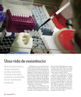 88
Qualidade de vida
Umavidade resistência
Rede de laboratórios
de genotipagem
ajudam pacientes
vivendo com aids a
melhorar a qualidade
do seu tratamento
Por Nivaldo Coelho
Estima-se que de 20% a 30% dos pacientes podem apresentar mutações de resistência aos medicamentos
Cláudia Ferreira vive com aids há 19 anos.
Acorda cedo, pouco depois das sete horas, e
às oito começa a rotina de medicamentos an-
tirretrovirais do dia com um comprimido de
raltegravir. Uma hora depois, toma mais um
de darunavir e outro de ritonavir. Aposentada,
passa o dia quase sempre em casa. Sai pouco.
Às seis da tarde é hora de mais remédio: o
tenofovir e dois comprimidos de lamivudina.
Duas horas depois, outro um comprimido de
raltegravir.Às nove da noite,antes de dormir,a
rotina diária se encerra com dois comprimidos
de darunavir e um de ritonavir.
Até chegar a essa combinação de re-
médios, Cláudia experimentou quase toda
a lista de medicação antirretroviral para o
tratamento da aids disponível no Sistema
Único de Saúde (SUS). Quando começou,
em 1994, tomava AZT. Mas, com o tempo,
a medicação já não fazia efeito. “Eu estava
cada vez mais fraca; foi aí que peguei pneu-
monia e fiquei internada”, lembra.
Ela iniciou o tratamento na rede par-
ticular. Fez uma peregrinação até chegar,
em 1995, ao Hospital São Paulo – hospital
universitário ligado à Unifesp – onde per-
manece até hoje. Naquela época, ela esta-
va com a imunidade baixa e a carga viral
(quantidade de vírus HIV no sangue) alta.
“Tive falência terapêutica; então resolve-
ram mudar a medicação que eu tomava. Fi-
zeram o exame de genotipagem que mos-
trou que meu vírus da aids era resistente a
medicamento AZT”, explica.
 