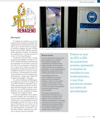 91
Uma vida de resistência
Os novos medicamentos antirretrovirais
atacam regiões do vírus diferentes
das inicialmente atingidas pelos
medicamentos mais antigos. Diante
dessas inovações, faz-se necessário
o desenvolvimento de novos alvos de
genotipagem, ou seja, metodologias que
abarquem as novas porções do vírus
atingidas pelas drogas mais recentes.
A genotipagem para novos
alvos foi baseada em pesquisas
desenvolvidas por laboratórios
brasileiros. Trata-se de uma grande
inovação e desafio para a ciência
brasileira, pois não existe no mundo
nenhum kit produzido industrialmente
que possa realizar esse tipo
de genotipagem.
Três grupos de pesquisadores
desenvolveram protocolos para os
medicamentos que atingem novas
partes do vírus. Os estudos foram
realizados no laboratório de Imunologia
e Aids da Fiocruz do Rio de Janeiro, no
Laboratório de Dermatologia Médica
da Faculdade de Medicina de USP e
no Laboratório de Retrovirologia da
Unifesp, ambos em São Paulo.
Novos alvos
A avaliação da resistência ao uso dos
antirretrovirais,utilizados por Cláudia e por
milhares de outros pacientes que vivem com
aids no país e que têm acesso ao tratamen-
to universal, completou dez anos em 2012.
Estima-se que de 20% a 30% dos pacientes
podem apresentar mutações de resistência
aos medicamentos, o que lhes permite ter
acesso aos testes de genotipagem.
As primeiras discussões para a criação
da rede de genotipagem iniciaram-se em
1999. O Brasil já distribuía medicamentos
para tratamento da aids desde o início dos
anos 90. Como consequência natural dos
uso contínuo dessa terapia, um grupo de
pesquisadores brasileiros perceberam a ne-
cessidade de implantar no país um sistema
de avaliação e monitoramento da resistên-
cia dos pacientes ao uso dos medicamentos
antirretrovirais. Surgia então a Rede Na-
cional de Genotipagem – Renageno.
É a partir da realização, pela Renageno,
de exames para monitorar as mutações do
vírus HIV (resistência genotípica) que o
médico de pacientes com aids em uso da te-
rapia antirretroviral pode reorientar o trata-
mento em caso de falha terapêutica, possi-
bilitando uma nova combinação de drogas,
conhecida como terapia de resgate.
A rede foi estabelecida como política
nacional em 2002 e, dois anos depois, ini-
ciou seu funcionamento operacional com
12 laboratórios. A consolidação da rede de
genotipagem permitiu que hoje os testes
sejam oferecidos por um conjunto de 23
laboratórios, cobrindo todas as regiões do
país. São laboratórios de fundações e uni-
versidades públicas brasileiras, que reali-
zam a cada ano cerca de 6 mil testes.
Renageno
Estima-se que
de 20% a 30%
dos pacientes
possam apresentar
mutações de
resistência aos
medicamentos,
o que lhes
permite ter acesso
aos testes de
genotipagem
A rede de avaliação da resistência ao uso dos antirretrovirais no Brasil completou dez anos em 2012
 