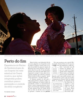 92
Qualidade de vida
Perto do fim
Experiência do Núcleo
de Epidemiologia de
um hospital da rede
estadual do Ceará
mostrou que ações
integradas podem
contribuir para a
prevenção e o controle
da sífilis congênita
Por Gabriela Campos
Antônia descobriu que tinha sífilis quando estava grávida de sete meses. O tratamento adequado garantiu que a filha nascesse sem a doença
Maria Cecília é uma bebezinha fofa de
seis meses, daquelas com chuquinha no alto
da cabeça. É esperta e curiosa como os ne-
néns da sua idade. Isso graças às injeções de
Benzetacil que tomou durante os dez pri-
meiros dias de sua vida. A mãe descobriu,
fazendo o pré-natal, que tinha sífilis. E foi o
diagnóstico a tempo e a hora, além do tra-
tamento imediato, que salvaram a pequena
Maria Cecília de sofrer as sequelas – geral-
mente gravíssimas – da sífilis congênita.
A infecção, passada da mãe para o
bebê, pode provocar cegueira, surdez, en-
cefalite (inflamação do cérebro), déficit de
aprendizado, retardo no desenvolvimento
motor e outros comprometimentos neuro-
lógicos. O tratamento adequado, distribuí-
do pelo Sistema Único de Saúde (SUS),
deve ser feito até 30 dias antes do parto,
na gestante e também em seu parceiro.
Foi o que aconteceu com a mãe de Ma-
ria Cecília. Antônia Taiane, de 21 anos, fez
o VDRL, teste que diagnostica a sífilis, du-
rante o pré-natal, com 28
semanas de gestação. “Fi-
quei em estado de choque
quando recebi o diagnóstico.
Chorei muito, com medo de
passar isso para minha filha.
Quando soube o que podia acontecer com
ela, sofri demais”, conta a mãe, que recebeu
o tratamento do Sistema Único de Saúde
(SUS) em Fortaleza, no Hospital Geral
Dr. César Cals. A
unidade é a mais
antiga da rede de
saúde do estado
do Ceará. Presta
atendimento pú-
blico desde 1928.
Se o parceiro não se
tratar, a mulher pode
se reinfectar e, numa
próxima gravidez,
transmitir a doença
para o bebê.
Venereal
Diseases
Research
Laboratory
 