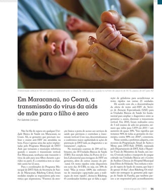 95
Qualidade de vida
Em Maracanaú, no Ceará, a
transmissão do vírus da aids
de mãe para o filho é zero
Por Gabriela Campos
ção básica a porta de acesso aos serviços de
saúde que previnem e controlam a trans-
missão vertical. Com isso, descentralizamos
e conferimos maior capilaridade às ações de
prevenção às DST/aids, ao diagnóstico e ao
tratamento”, explicou.
No município cearense de 209 mil ha-
bitantes, são 30 Unidades Básicas de Saúde
(UBS). Em metade delas, há Postos de Co-
leta Laboratorial para testagem do HIV em
gestantes, além de outros exames do pré-
-natal. Os testes rápidos estão disponíveis
em nove das 30 UBS, ou seja, em 30% do
total. “Mas já temos 100% das enfermei-
ras do município capacitadas para a reali-
zação do teste rápido”, destacou Riksberg.
O coordenador lembra que só falta a aqui-
A transmissão vertical do HIV vem caindo consideravelmente no Brasil. De 1998 para cá, a queda no número de casos foi de 49,1%: passou de 947 para 482
sição de geladeiras para acondicionar os
testes rápidos nas outras 21 unidades.
De acordo com ele, a descentralização
da oferta de testes anti-HIV do Servi-
ço de Atenção Especializada (SAE) para
as Unidades Básicas de Saúde foi funda-
mental para ampliar o diagnóstico entre as
gestantes e, assim, diminuir a transmissão
vertical. Em 2010, foram realizados cerca
de 3 mil exames de aids em gestantes, nú-
mero que subiu para 3.859 em 2011 – um
aumento de quase 30%. “Isso significa que
testamos 96% de todas as gestantes do mu-
nicípio, contra 88% em 2010”, comemora.
Nesse sentido,a prefeitura adquiriu,com
recursos da Programação Anual de Ações e
Metas para DST/Aids (PAM), repassada
pelo Departamento de DST,Aids e Hepati-
tes Virais do Ministério da Saúde, seis mo-
tos. O veículo realiza o transporte do sangue
coletado nas Unidades Básicas até o Centro
de Análises Clínicas do Hospital Municipal
João Elísio de Holanda.“Isso reduziu o tem-
po de espera do laudo do exame, que hoje é
de apenas 10 dias”, disse Riksberg. Os resul-
tados são entregues às gestantes pela equi-
pe do Saúde da Família, que também pas-
sou a ser responsável pelo aconselhamento.
Não há fila de espera em qualquer Uni-
dade Básica de Saúde em Maracanaú, no
Ceará. Ali, as gestantes que precisam rea-
lizar o exame anti-HIV são atendidas na
hora. Essa é apenas uma das ações implan-
tadas pelo Programa Municipal de DST/
Aids que tornaram o município referência
quando o assunto é transmissão vertical.
Em Maracanaú, nenhuma mãe transmite o
vírus da aids para seus filhos durante a gra-
videz ou parto. E a estatística tem-se man-
tido assim há 12 anos.
Para o coordenador do Programa Mu-
nicipal de DST/Aids da Secretaria de Saú-
de de Maracanaú, Riksberg Cabral, foram
medidas simples as responsáveis pela esta-
tística que impressiona. “Fizemos da aten-
 