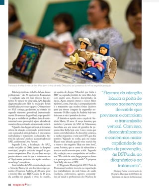 96
Qualidade de vida
Riksberg credita ao trabalho de base desses
profissionais – são 53 equipes em Maracanaú
– a captação cada vez mais precoce das ges-
tantes. Só para se ter uma ideia, 72% daquelas
diagnosticadas com HIV no município foram
identificadas por essas equipes. O tratamento
no SAE começa, geralmente, na metade do
segundo trimestre gestacional (aproximada-
mente 20 semanas de gravidez),o que possibi-
lita que as medidas de profilaxia (uso de antir-
retroviral como prevenção) sejam adotadas de
maneira eficaz,evitando a transmissão vertical.
“Quando elas chegam até aqui,já tomamos
ciência da situação, conversando anteriormente
com o pessoal da atenção básica.E procuramos
individualizar o tratamento, conhecendo a his-
tória de cada uma”,explicou a coordenadora do
SAE,a enfermeira Lívia Parente.
Segundo Lívia, a localização do SAE,
criado em julho de 2006, dentro do hospital
municipal, propicia cuidado integral às ges-
tantes soropositivas. Para ela, um bom serviço
precisa oferecer mais do que o tratamento em
si.“Aqui nossas pacientes têm apoio,carinho e
aconchego”,completou.
Esse trabalho do SAE,em articulação com
a Atenção Básica, foi um dos fatores que ga-
rantiu à Francisca Andréia, de 30 anos, gerar
o terceiro filho sem HIV. Casada há 14 anos,
ela acredita ter pegado o vírus do marido,
ex-usuário de drogas. “Descobri que tinha o
HIV na segunda gravidez do meu filho, hoje
com quatro anos. Ficamos desesperados na
época. Agora estamos ótimos e nossos filhos
também”, conta. Para ela, o acompanhamento
e o tratamento que recebeu foram decisivos
para que tivesse coragem de engravidar no-
vamente. O filho caçula de Andréia hoje tem
dois anos e não é portador do vírus.
A história se repetiu com a caçula de An-
tônia Maria, 32 anos. A moça franzina, que
também é paciente do SAE de Maracanaú,
descobriu, aos seis meses de gravidez da pe-
quena Ana Kelly, hoje com 1 ano e meio, que
estava com tuberculose.Ao descobrir a doença,
o médico requisitou o teste anti-HIV,que deu
positivo. “Quando eu soube, quis me matar.
Fiquei mais aliviada quando meu marido fez
o exame e deu negativo. Hoje me sinto bem”,
conta Antônia, que se curou da tuberculose e
toma os medicamentos para a aids. Segundo
ela, a relação com o companheiro até melho-
rou.“Ele cuida de mim,briga porque eu fumo
e se preocupa com minha saúde”. A pequena
Ana Kelly não tem o HIV.
O Programa Municipal de DST/Aids de
Maracanaú também investiu na capacitação
dos trabalhadores da rede básica de saúde
(médicos, enfermeiros, agentes comunitá-
rios de saúde e profissionais dos Núcleos de
Francisca Andréa é mãe de três filhos sem o vírus da aids. Descobriu ser portadora do HIV na segunda gestação
“Fizemos da atenção
básica a porta de
acesso aos serviços
de saúde que
previnem e controlam
a transmissão
vertical. Com isso,
descentralizamos
e conferimos maior
capilaridade às
ações de prevenção,
às DST/aids, ao
diagnóstico e ao
tratamento”.
Riksberg Cabral, coordenador do
Programa Municipal de DST/Aids da
Secretaria de Saúde de Maracanaú
 