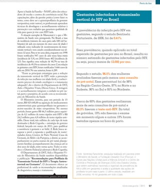 97
Perto do fim
Essa prevalência, quando aplicada ao total
esperado de gestantes por ano no Brasil, resulta no
número estimado de gestantes infectadas pelo HIV,
ou seja, pouco menos de 12.000 por ano.
A prevalência da infecção pelo HIV em
gestantes, segundo o estudo Sentinela
Parturiente, de 2006, foi de 0,41%.
Gestantes infectadas e transmissão
vertical do HIV no Brasil
Segundo o estudo, 96,5% das mulheres
avaliadas fizeram pelo menos uma consulta
de pré-natal. Esse percentual foi de 98%
na Região Centro-Oeste, 97% no Norte e no
Sudeste, 96% no Sul e 95% no Nordeste.
Cerca de 60% das gestantes realizaram
mais de seis consultas de pré-natal e
62,3% fizeram o teste anti-HIV. Do total
de grávidas, 19% não fizeram o exame
em momento algum e outras 19% foram
testadas apenas na hora do parto.
Fonte: Sentinela Parturiente: pesquisa realizada em parceria entre
o Ministério da Saúde, a Fundação Oswaldo Cruz (Fiocruz), o
Fundo das Nações Unidas para a Infância (Unicef) e o Centro de
Controle e Prevenção de Doenças (CDC) dos Estados Unidos,
que obtém estimativas nacionais e regionais da prevalência de
HIV e sífilis em gestantes e avalia a qualidade das ações de
profilaxia no pré-natal e parto. O último estudo, realizado em
2006, envolveu 16 mil gestantes em todo o país.
Apoio à Saúde da Família – NASF),além dos educa-
dores de escolas e centros de convivência social. Nas
capacitações, além da questão prática (como fazer os
testes, como deve ser a quimioprofilaxia da gestante
soropositiva,entre outros),os profissionais aprendem
técnicas de abordagem e aconselhamento relativas à
prevenção e aos cuidados que garantem qualidade de
vida para quem já vive com HIV/aids.
A situação exemplar de Maracanaú é o que o Mi-
nistério da Saúde vem perseguindo. No Brasil, a taxa
de incidência (número de casos para cada 100 mil ha-
bitantes) de aids em menores de cinco anos de idade é
utilizada como indicador de monitoramento da trans-
missão vertical e vem caindo consideravelmente nos úl-
timos 12 anos.Para se ter uma ideia,enquanto em 1998
foram notificados 947 casos de aids nessa faixa etária
(incidência de 5,9), em 2010 foram 482 (incidência de
3,5). Isso significa uma redução de 40,7% na taxa de
incidênciaede49,1%no número de casos.Comrelação
às gestantes com HIV,foram notificados 5.666 casos de
aids em 2010.No ano anterior,foram 6.289.
“Entre as principais estratégias para a redução
da transmissão vertical do HIV estão a prevenção
da infecção nas mulheres em idade fértil,o conheci-
mento precoce do estado sorológico e o tratamento
adequado”, diz o diretor do Departamento de DST,
Aids e Hepatites Virais, Dirceu Greco. A testagem
e o aconselhamento integram o cuidado no pré-na-
tal, parto e puerpério, de acordo com as recomenda-
ções do Ministério da Saúde.
O Ministério investiu, para um período de 15
meses,R$ 925.648,00 na aquisição de medicamentos
antirretrovirais para quimioprofilaxia em gestantes e
recém-nascidos de mães soropositivas. No mesmo
período,foram gastos R$ 46,5 milhões para a aquisi-
ção de 8,1 milhões de testes rápidos anti-HIV e R$
24,2 milhões para 4,8 milhões de testes rápidos anti-
sífilis. Desse total, três milhões de cada tipo de teste
destinados à Rede Cegonha – estratégia do governo
federal, lançada em março de 2011, para qualificar
a assistência à gestante e ao bebê. A Rede busca as-
segurar e prevê a expansão e qualificação de mater-
nidades; leitos; Centros de Parto Normal; Casas da
Gestante, do Bebê e da Puérpera; o direito ao acom-
panhamento no parto; exames de pré-natal; planeja-
mento familiar; acompanhamento das crianças até os
dois anos de idade, entre outras ações.Todos os esta-
dos e o Distrito Federal já aderiram à Rede Cegonha.
O Departamento de DST, Aids e Hepatites Vi-
rais do Ministério da Saúde também disponibiliza
a publicação “Recomendações para Profilaxia da
Transmissão Vertical do HIV e Terapia Antirre-
troviral em Gestantes”. O documento oferece ao
profissional de saúde as recomendações atualizadas
de diagnóstico, manejo e tratamento.
www.aids.gov.br/sites/default/files/consenso_gestantes_2010_vf.pdf
 