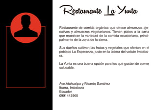 Restaurante La Yunta
Restaurante de comida orgánica que ofrece almuerzos eje-
cutivos y almuerzos vegetarianos. Tienen platos a la carta
que muestran la variedad de la comida ecuatoriana, princi-
palmente de la zona de la sierra.
Sus dueños cultivan las frutas y vegetales que ofertan en el
poblado La Esperanza, justo en la ladera del volcán Imbabu-
ra.
La Yunta es una buena opción para los que gustan de comer
saludable.
Ave.Atahualpa y Ricardo Sanchez
Ibarra, Imbabura
Ecuador
0991443960
 