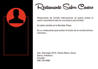Restaurante Sabor Casero
Restaurante de comida internacional. Si quiere probar la
sazón colombiana esta es una buena oportunidad.
Su plato estrella es la Bandeja Paisa.
Es un restaurante para probar la fusión de la comida latinoa-
mericana.
Ave. Atahualpa 2016, Tobías Mena, Ibarra
Ibarra, Imbabura
Ecuador
098 109 9688
 