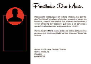 Parrilladas Don Mario.
Restaurante especializado en todo lo relacionado a parrilla-
das. También ofrece platos a la carta y sus costos no son tan
elevados, además que cuenta con amplias instalaciones y
con un ambiente muy acogedor que llama a las personas a
que entren al restaurante a degustar de su comida.
Parrilladas Don Mario es una excelente opción para aquellas
personas que tienen un paladar variado en cuanto de comida
se trata.
Bolívar 13-68 y Ave. Teodoro Gómez
Ibarra, Imbabura
Ecuador
0969527360
 