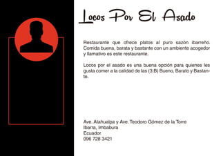 Locos Por El Asado
Restaurante que ofrece platos al puro sazón ibarreño.
Comida buena, barata y bastante con un ambiente acogedor
y llamativo es este restaurante.
Locos por el asado es una buena opción para quienes les
gusta comer a la calidad de las (3.B) Bueno, Barato y Bastan-
te.
Ave. Atahualpa y Ave. Teodoro Gómez de la Torre
Ibarra, Imbabura
Ecuador
096 728 3421
 