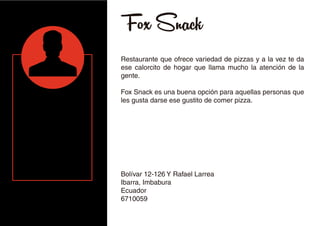 Fox Snack
Restaurante que ofrece variedad de pizzas y a la vez te da
ese calorcito de hogar que llama mucho la atención de la
gente.
Fox Snack es una buena opción para aquellas personas que
les gusta darse ese gustito de comer pizza.
Bolívar 12-126 Y Rafael Larrea
Ibarra, Imbabura
Ecuador
6710059
 
